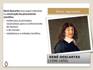 René Descartes teve papel relevante
na construção do pensamento
científico:
 evidenciou os princípios
racionalistas para o conhecimento
do Homem
e do mundo;
 estabeleceu o método científico.
Penso, logo existo.
RENÉ DESCARTES
(1596-1650)
 