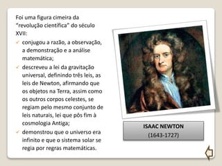 Foi uma figura cimeira da
“revolução científica” do século
XVII:
 conjugou a razão, a observação,
a demonstração e a análise
matemática;
 descreveu a lei da gravitação
universal, definindo três leis, as
leis de Newton, afirmando que
os objetos na Terra, assim como
os outros corpos celestes, se
regiam pelo mesmo conjunto de
leis naturais, lei que pôs fim à
cosmologia Antiga;
 demonstrou que o universo era
infinito e que o sistema solar se
regia por regras matemáticas.
ISAAC NEWTON
(1643-1727)
 