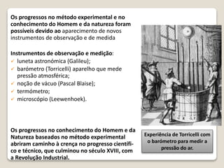 Os progressos no método experimental e no
conhecimento do Homem e da natureza foram
possíveis devido ao aparecimento de novos
instrumentos de observação e de medida
Instrumentos de observação e medição:
 luneta astronómica (Galileu);
 barómetro (Torricelli) aparelho que mede
pressão atmosférica;
 noção de vácuo (Pascal Blaise);
 termómetro;
 microscópio (Leewenhoek).
Os progressos no conhecimento do Homem e da
Natureza baseados no método experimental
abriram caminho à crença no progresso científi-
co e técnico, que culminou no século XVIII, com
a Revolução Industrial.
Experiência de Torricelli com
o barómetro para medir a
pressão do ar.
 