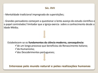Séc. XVII
- Mentalidade tradicional impregnada de superstições;
- Grandes pensadores começam a questionar o lento avanço do estudo científico e
o papel controlador/ limitador que a Igreja exercia sobre o conhecimento desde a
Idade Média;
Estabelecem-se os fundamentos da ciência moderna, consequência:
de um longo processo que beneficiou do Renascimento italiano;
do Humanismo;
dos Descobrimentos portugueses;
Interesse pelo mundo natural e pelas realizações humanas
 