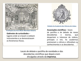 Gabinetes de curiosidades –
lugares onde se criavam e exibiam
instrumentos e se demonstravam
os fenómenos físicos.
Associações científicas – locais
de partilha e de debate de novas
descobertas e teorias, que
despertam o interesse de nobres,
príncipes e reis. As academias
promoviam a ciência e difundiam os
conhecimentos e as descobertas.
O alargamento do conhecimento do mundo
Símbolo da Academia das Ciências de Lisboa
Locais de debate e partilha de novidades e das
descobertas científicas que depois eram
divulgadas através da imprensa.
Frontispício do livro Musei Wormiani Historia
 
