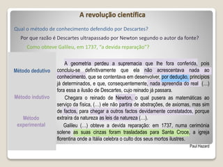 A revolução científica
Qual o método de conhecimento defendido por Descartes?
Método dedutivo
Método indutivo
Método
experimental
A geometria perdeu a supremacia que lhe fora conferida, pois
concluiu-se definitivamente que ela não acrescentava nada ao
conhecimento, que se contentava em desenvolver, por dedução, princípios
já determinados, e que, consequentemente, nada apreendia do real (…)
fora essa a ilusão de Descartes, cujo reinado já passara.
Chegara o reinado de Newton, o qual pusera as matemáticas ao
serviço da física, (…) ele não partira de abstrações, de axiomas, mas sim
de factos, para chegar a outros factos devidamente constatados, porque
extraíra da natureza as leis da natureza (…).
Galileu (…) obteve a devida reparação: em 1737, numa cerimónia
solene as suas cinzas foram trasladadas para Santa Croce, a igreja
florentina onde a Itália celebra o culto dos seus mortos ilustres.
Paul Hazard
Por que razão é Descartes ultrapassado por Newton segundo o autor da fonte?
Como obteve Galileu, em 1737, “a devida reparação”?
 
