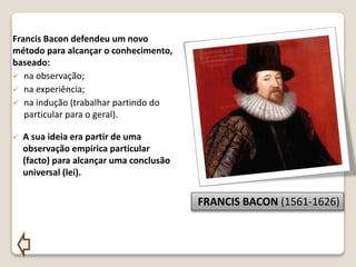 Francis Bacon defendeu um novo
método para alcançar o conhecimento,
baseado:
 na observação;
 na experiência;
 na indução (trabalhar partindo do
particular para o geral).
 A sua ideia era partir de uma
observação empírica particular
(facto) para alcançar uma conclusão
universal (lei).
FRANCIS BACON (1561-1626)
 