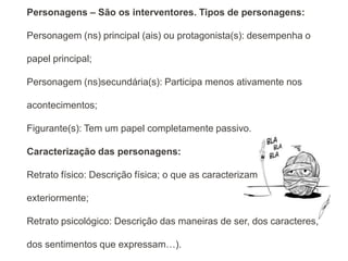 Personagens – São os interventores. Tipos de personagens:

Personagem (ns) principal (ais) ou protagonista(s): desempenha o

papel principal;

Personagem (ns)secundária(s): Participa menos ativamente nos

acontecimentos;

Figurante(s): Tem um papel completamente passivo.

Caracterização das personagens:

Retrato físico: Descrição física; o que as caracterizam

exteriormente;

Retrato psicológico: Descrição das maneiras de ser, dos caracteres,

dos sentimentos que expressam…).
 