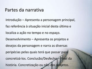 Partes da narrativa
Introdução – Apresenta a personagem principal,
faz referência à situação inicial desta última e
localiza a ação no tempo e no espaço.
Desenvolvimento – Apresenta os projetos e
desejos da personagem e narra as diversas
peripécias pelas quais terá que passar para
concretizá-los. Conclusão/Desfecho – Final da
história. Concretização ou não dos projetos.
 