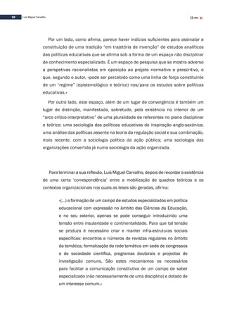 10 Luís Miguel Carvalho
Por um lado, como afirma, parece haver indícios suficientes para assinalar a
constituição de uma tradição “em trajetória de invenção” de estudos analíticos
das políticas educativas que se afirma sob a forma de um espaço não disciplinar
de conhecimento especializado. É um espaço de pesquisa que se mostra adverso
a perspetivas racionalistas em oposição ao projeto normativo e prescritivo, o
que, segundo o autor, «pode ser percebido como uma linha de força constituinte
de um “regime” (epistemológico e teórico) nos/para os estudos sobre políticas
educativas.»
Por outro lado, este espaço, além de um lugar de convergência é também um
lugar de distinção, manifestada, sobretudo, pela existência no interior de um
“arco crítico-interpretativo” de uma pluralidade de referentes no plano disciplinar
e teórico: uma sociologia das políticas educativas de inspiração anglo-saxónica;
uma análise das políticas assente na teoria da regulação social e sua combinação,
mais recente, com a sociologia política da ação pública; uma sociologia das
organizações convertida já numa sociologia da ação organizada.
Para terminar a sua reflexão, Luís Miguel Carvalho, depois de recordar a existência
de uma certa ‘correspondência’ entre a mobilização de quadros teóricos e os
contextos organizacionais nos quais as teses são geradas, afirma:
«(…) a formação de um campo de estudos especializados em política
educacional com expressão no âmbito das Ciências da Educação,
e no seu exterior, apenas se pode conseguir introduzindo uma
tensão entre insularidade e continentalidade. Para que tal tensão
se produza é necessário criar e manter infra-estruturas sociais
específicas: encontros e números de revistas regulares no âmbito
da temática, formalização de rede temática em sede de congressos
e de sociedade científica, programas doutorais e projectos de
investigação comuns. São estes mecanismos os necessários
para facilitar a comunicação constitutiva de um campo de saber
especializado (não necessariamente de uma disciplina) e dotado de
um interesse comum.»
 