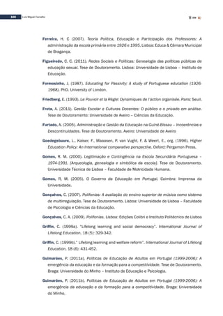 100 Luís Miguel Carvalho
Ferreira, H. C (2007). Teoria Política, Educação e Participação dos Professores: A
administração da escola primária entre 1926 e 1995. Lisboa: Educa & Câmara Municipal
de Bragança.
Figueiredo, C. C. (2011). Redes Sociais e Políticas: Genealogia das políticas públicas de
educação sexual. Tese de Doutoramento. Lisboa: Universidade de Lisboa – Instituto de
Educação.
Formosinho, J. (1987). Educating for Passivity: A study of Portuguese education (1926-
1968). PhD. University of London.
Friedberg, E. (1993). Le Pouvoir et la Règle: Dynamiques de l’action organisée. Paris: Seuil.
Frota, A. (2011). Gestão Escolar e Culturas Docentes: O público e o privado em análise.
Tese de Doutoramento: Universidade de Aveiro – Ciências da Educação.
Furtado, A. (2005). Administração e Gestão da Educação na Guiné-Bissau – Incoerências e
Descontinuidades. Tese de Doutoramento. Aveiro: Universidade de Aveiro
Goedegebuure, L., Kaiser, F., Maaasen, P. van Vught, F. & Weert, E., org. (1996). Higher
Education Policy: An International comparative perspective. Oxford: Pergamon Press.
Gomes, R. M. (2000). Legitimação e Contingência na Escola Secundária Portuguesa –
1974-1991. [Arqueologia, genealogia e simbólica da escola]. Tese de Doutoramento.
Universidade Técnica de Lisboa – Faculdade de Motricidade Humana.
Gomes, R. M. (2005). O Governo da Educação em Portugal. Coimbra: Imprensa da
Universidade.
Gonçalves, C. (2007). Polifonias: A avaliação do ensino superior de música como sistema
de multirregulação. Tese de Doutoramento. Lisboa: Universidade de Lisboa – Faculdade
de Psicologia e Ciências da Educação.
Gonçalves, C. A. (2009). Polifonias. Lisboa: Edições Colibri e Instituto Politécnico de Lisboa
Griffin, C. (1999a). “Lifelong learning and social democracy”. International Journal of
Lifelong Education, 18 (5): 329-342.
Griffin, C. (1999b).” Lifelong learning and welfare reform”. International Journal of Lifelong
Education, 18 (6): 431-452.
Guimarães, P. (2011a). Políticas de Educação de Adultos em Portugal (1999-2006): A
emergência da educação e da formação para a competitividade. Tese de Doutoramento.
Braga: Universidade do Minho – Instituto de Educação e Psicologia.
Guimarães, P. (2011b). Políticas de Educação de Adultos em Portugal (1999-2006): A
emergência da educação e da formação para a competitividade. Braga: Universidade
do Minho.
 
