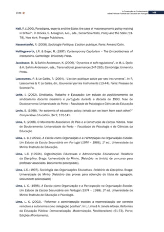 101
A Construção de Conhecimento
sobre Políticas Públicas de Educação em Portugal
Hall, P. (1990). Paradigms, experts and the State: the case of macroeconomic policy-making
in Britain”. In Brooks, S. & Gagnon, A-G., eds., Social Scientists, Policy and the State (53-
78). New York: Praeger Publishers.
Hassenteufel, P. (2008). Sociologie Politique: L’action publique. Paris: Armand Colin.
Hollingsworth, J.R. & Boyer, R. (1997). Contemporary Capitalism – The Embeddedness of
Institutions. Cambridge: University Press.
Jacobsson, B., & Sahlin-Andersson, K. (2006). “Dynamics of soft regulations”. In M.-L. Djelic
& K. Sahlin-Andersson, eds., Transnational governance (247-265). Cambridge: University
Press.
Lascoumes, P. & Le Galès, P. (2004). “L’action publique saisie par ses instruments”. In P.
Lascoumes & P. Le Galès, dir., Gouverner par les Instruments (13-44). Paris: Presses de
Science Po.
Leite, I. (2002). Sindicatos, Trabalho e Educação: Um estudo do posicionamento do
sindicalismo docente brasileiro e português durante a década de 1990. Tese de
Doutoramento: Universidade do Porto – Faculdade de Psicologia e Ciências da Educação
Levin, B. (1998). “An epidemic of education policy: (what) can we learn from each other?”
Comparative Education, 34:2, 131-141.
Lima, F. (2008). O Movimento Associativo de Pais e a Construção da Escola Pública. Tese
de Doutoramento: Universidade do Porto – Faculdade de Psicologia e de Ciências da
Educação
Lima, L. C. (1992a). A Escola como Organização e a Participação na Organização Escolar.
Um Estudo da Escola Secundária em Portugal (1974 – 1988), 1ª ed.. Universidade do
Minho: Instituto de Educação.
Lima, L.C. (1992b). Organizações Educativas e Administração Educacional. Relatório
da Disciplina. Braga: Universidade do Minho. [Relatório no âmbito de concurso para
professor associado. Documento policopiado].
Lima, L.C. (1997). Sociologia das Organizações Educativas. Relatório da Disciplina. Braga:
Universidade do Minho [Relatório das provas para obtenção do título de agregado.
Documento policopiado]
Lima, L. C. (1998). A Escola como Organização e a Participação na Organização Escolar.
Um Estudo da Escola Secundária em Portugal (1974 – 1988). 2ª ed. Universidade do
Minho: Instituto de Educação e Psicologia.
Lima, L. C. (2002). “Reformar a administração escolar: a recentralização por controlo
remoto e a autonomia como delegação positiva”. In L. Lima & A. Janela Afonso, Reformas
da Educação Pública: Democratização, Modernização, Neoliberalismo (61-73). Porto:
Edições Afrontamento.
 