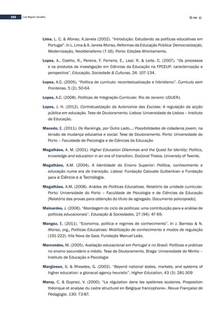 102 Luís Miguel Carvalho
Lima, L. C. & Afonso, A.Janela (2002). “Introdução: Estudando as políticas educativas em
Portugal”. In L. Lima & A. Janela Afonso, Reformas da Educação Pública: Democratização,
Modernização, Neoliberalismo (7-16). Porto: Edições Afrontamento.
Lopes, A., Coelho, R., Pereira, F. Ferreira, E., Leal, R. & Leite, C. (2007). “Os processos
e os produtos da investigação em Ciências da Educação na FPCEUP: caracterização e
perspectiva”. Educação, Sociedade & Culturas, 24: 107-134.
Lopes, A.C. (2005). “Política de currículo: recontextualização e hibridismo”. Currículo sem
Fronteiras, 5 (2), 50-64.
Lopes, A.C. (2008). Políticas de Integração Curricular. Rio de Janeiro: UDUERJ.
Lopes, J. H. (2012). Contratualização da Autonomia das Escolas: A regulação da acção
pública em educação. Tese de Doutoramento. Lisboa: Universidade de Lisboa – Instituto
de Educação.
Macedo, E. (2011). Os Rankings, por Outro Lado...: Possibilidades de cidadania jovem, na
tensão da mudança educativa e social. Tese de Doutoramento. Porto: Universidade do
Porto – Faculdade de Psicologia e de Ciências da Educação
Magalhães, A. M. (2001). Higher Education Dilemmas and the Quest for Identity: Politics,
knowledge and education in an era of transition. Doctoral Thesis. University of Twente.
Magalhães, A.M. (2004). A Identidade do Ensino Superior: Política, conhecimento e
educação numa era de transição. Lisboa: Fundação Calouste Gulbenkian e Fundação
para a Ciência e a Tecnologia.
Magalhães, A.M. (2008). Análise de Políticas Educativas. Relatório da unidade curricular.
Porto: Universidade do Porto – Faculdade de Psicologia e de Ciências da Educação
[Relatório das provas para obtenção do título de agregado. Documento policopiado].
Mainardes, J. (2006). “Abordagem do ciclo de políticas: uma contribuição para a análise de
políticas educacionais”. Educação & Sociedades, 27 (94): 47-69.
Mangez, E. (2011). “Economia, política e regimes de conhecimento”. In J. Barroso & N.
Afonso, org., Políticas Educativas: Mobilização de conhecimento e modos de regulação
(191-222). Vila Nova de Gaia: Fundação Manuel Leão.
Marcondes, M. (2005). Avaliação educacional em Portugal e no Brasil: Políticas e práticas
no ensino secundário e médio. Tese de Doutoramento. Braga: Universidade do Minho –
Instituto de Educação e Psicologia	
Marginson, S. & Rhoades, G. (2002). “Beyond national states, markets, and systems of
higher education: a glonacal agency heuristic”. Higher Education, 43 (3): 281-309
Maroy, C. & Dupriez, V. (2000). “La régulation dans les systèmes scolaires. Proposition
théorique et analyse du cadre structurel en Belgique francophone». Revue Française de
Pédagogie, 130: 73-87.
 