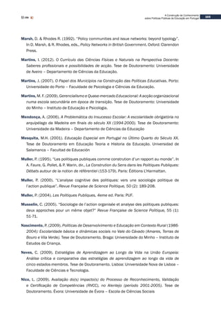 103
A Construção de Conhecimento
sobre Políticas Públicas de Educação em Portugal
Marsh, D. & Rhodes R. (1992). “Policy communities and issue networks: beyond typology”.
In D. Marsh, & R. Rhodes, eds., Policy Networks in British Government. Oxford: Clarendon
Press.
Martins, I. (2012). O Currículo das Ciências Físicas e Naturais na Perspectiva Docente:
Saberes profissionais e possibilidades de acção. Tese de Doutoramento: Universidade
de Aveiro – Departamento de Ciências da Educação.
Martins, J. (2007). O Papel dos Municípios na Construção das Políticas Educativas. Porto:
Universidade do Porto – Faculdade de Psicologia e Ciências da Educação.
Martins, M. F. (2009). Gerencialismo e Quase-mercado Educacional: A acção organizacional
numa escola secundária em época de transição. Tese de Doutoramento: Universidade
do Minho – Instituto de Educação e Psicologia.
Mendonça, A. (2006). A Problemática do Insucesso Escolar: A escolaridade obrigatória no
arquipélago da Madeira em finais do século XX (1994-2000). Tese de Doutoramento:
Universidade da Madeira – Departamento de Ciências da Educação
Mesquita, M.H. (2001). Educação Especial em Portugal no Último Quarto do Século XX.
Tese de Doutoramento em Educação Teoria e Historia da Educação. Universidad de
Salamanca – Facultad de Educación
Muller, P. (1995). “Les politiques publiques comme constrution d’un rapport au monde”. In
A. Faure, G. Pollet, & P. Warin, dir., La Constrution du Sens dans les Politiques Publiques:
Débats autour de la notion de référentiel (153-179). Paris: Éditions L’Harmattan.
Muller, P. (2000). “L’analyse cognitive des politiques: vers une sociologie politique de
l’action publique”. Revue Française de Science Politique, 50 (2): 189-208.
Muller, P. (2004). Les Politiques Publiques, 4eme ed. Paris: PUF.
Musselin, C. (2005). “Sociologie de l’action organisée et analyse des politiques publiques:
deux approches pour un même objet?” Revue Française de Science Politique, 55 (1):
51-71.
Nascimento, P. (2009). Políticas de Desenvolvimento e Educação em Contexto Rural (1986-
2004): Escolaridade básica e dinâmicas sociais no Vale do Cávado (Amares, Terras de
Bouro e Vila Verde). Tese de Doutoramento. Braga: Universidade do Minho – Instituto de
Estudos da Criança.
Neves, C. (2009). Estratégias de Aprendizagem ao Longo da Vida na União Europeia:
Análise crítica e comparativa das estratégias de aprendizagem ao longo da vida de
cinco estados-membros. Tese de Doutoramento. Lisboa: Universidade Nova de Lisboa –
Faculdade de Ciências e Tecnologia.
Nico, L. (2009). Avaliação do(s) impacto(s) do Processo de Reconhecimento, Validação
e Certificação de Competências (RVCC), no Alentejo (período 2001-2005). Tese de
Doutoramento. Évora: Universidade de Évora – Escola de Ciências Sociais
 