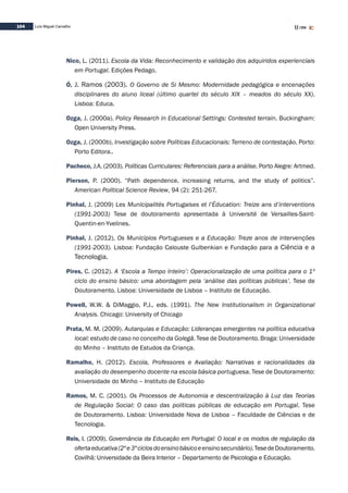 104 Luís Miguel Carvalho
Nico, L. (2011). Escola da Vida: Reconhecimento e validação dos adquiridos experienciais
em Portugal. Edições Pedago.
Ó, J. Ramos (2003). O Governo de Si Mesmo: Modernidade pedagógica e encenações
disciplinares do aluno liceal (último quartel do século XIX – meados do século XX).
Lisboa: Educa.
Ozga, J. (2000a). Policy Research in Educational Settings: Contested terrain. Buckingham:
Open University Press.
Ozga, J. (2000b). Investigação sobre Políticas Educacionais: Terreno de contestação. Porto:
Porto Editora..
Pacheco, J.A. (2003). Políticas Curriculares: Referenciais para a análise. Porto Alegre: Artmed.
Pierson, P. (2000). “Path dependence, increasing returns, and the study of politics”.
American Political Science Review, 94 (2): 251-267.
Pinhal, J. (2009) Les Municipalités Portugaises et l’Éducation: Treize ans d’interventions
(1991-2003) Tese de doutoramento apresentada à Université de Versailles-Saint-
Quentin-en-Yvelines.
Pinhal, J. (2012). Os Municípios Portugueses e a Educação: Treze anos de intervenções
(1991-2003). Lisboa: Fundação Calouste Gulbenkian e Fundação para a Ciência e a
Tecnologia.
Pires, C. (2012). A ‘Escola a Tempo Inteiro’: Operacionalização de uma política para o 1º
ciclo do ensino básico: uma abordagem pela ‘análise das políticas públicas’. Tese de
Doutoramento. Lisboa: Universidade de Lisboa – Instituto de Educação.	
Powell, W.W. & DiMaggio, P.J., eds. (1991). The New Institutionalism in Organizational
Analysis. Chicago: University of Chicago
Prata, M. M. (2009). Autarquias e Educação: Lideranças emergentes na política educativa
local: estudo de caso no concelho da Golegã. Tese de Doutoramento. Braga: Universidade
do Minho – Instituto de Estudos da Criança.
Ramalho, H. (2012). Escola, Professores e Avaliação: Narrativas e racionalidades da
avaliação do desempenho docente na escola básica portuguesa. Tese de Doutoramento:
Universidade do Minho – Instituto de Educação
Ramos, M. C. (2001). Os Processos de Autonomia e descentralização à Luz das Teorias
de Regulação Social: O caso das políticas públicas de educação em Portugal. Tese
de Doutoramento. Lisboa: Universidade Nova de Lisboa – Faculdade de Ciências e de
Tecnologia.
Reis, I. (2009). Governância da Educação em Portugal: O local e os modos de regulação da
ofertaeducativa(2ºe3ºciclosdoensinobásicoeensinosecundário).TesedeDoutoramento.
Covilhã: Universidade da Beira Interior – Departamento de Psicologia e Educação.
 