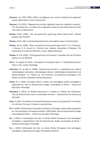 105
A Construção de Conhecimento
sobre Políticas Públicas de Educação em Portugal
Reynaud, J.-D. (1997 [1987, 1994]). Les Règles du Jeu: L’action collective et la régulation
sociale, 3ème édition. Paris: Armand Colin.
Reynaud, J.-D. (2003). “Régulation de contrôle, régulation autonome, régulation conjointe”.
In G. De Terssac (Ed.), La Théorie de la régulation sociale de Jean-Daniel Reynaud (103-
113). Paris: La Découverte.
Rhodes, R.A.W. (1996). “The new governance: governing without government”. Political
Studies, XLIV: 652-667.
Rhodes, R.A.W. 1997. Understanding Governance. Buckingham: Open: University Press.
Rhodes, R.A.W. (1998). “Policy networked and sub-central government”. In G. Thompson,
J. Frances, R. R. Lecacic & J. Mitchell, eds., Markets, Hierarchies & Networks. The
coordination of social life (203-214). London: Sage Publications.
Rhodes, R. A. W. (2002). “Putting people back into networks”. Australian Journal of Political
Science, 37 (3): 399-416.
Rizvi, F. & Lingard, B. (2010). “Conceptions of education policy”. In Globalizing Education
Policy (1-21). London: Routledge.
Robertson, S.L. & Dale, R. (2008). “Researching education in a globalising era: beyond
methodological nationalism, methodological statism, methodological educationism and
spatial fetishism”. In J. Resnik, ed., The Production of Educational Knowledge in the
Global Era (19-32). Rotterdam: Sense Publications.
Rocha, M. C. (2005). Educação, Género e Poder: Uma abordagem política, sociológica e
organizacional. Tese de Doutoramento. Braga: Universidade do Minho – Instituto de
Educação e Psicologia.
Rodrigues, E. (2012). As Políticas Educativas e o Impacto no Trabalho dos Professores.
Tese de Doutoramento. Aveiro: Universidade de Aveiro – Departamento de Ciências da
Educação.	
Rose, N. (2007). The Politics of Life Itself: Biomedicine, power and subjectivity in the Twenty-
First Century. Princeton: Princeton University Press.
Sá, R. (2009). Políticas para a Educação de Adultos em Portugal: A governação pluriescalar
da ‘nova educação e formação de adultos’ (1996-2006). Tese de Doutoramento. Braga:
Universidade do Minho – Instituto de Educação e Psicologia
Sá, V. (2003). A Participação dos Pais na Escola Pública Portuguesa: Uma abordagem
sociológica e organizacional. Tese de Doutoramento. Braga: Universidade do Minho –
Instituto de Educação e Psicologia.
Sá, V. (2004). Participação dos Pais na Escola Pública Portuguesa: Uma abordagem
sociológica e organizacional. Braga: Universidade do Minho.
 