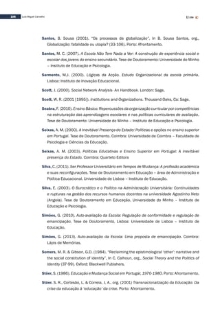 106 Luís Miguel Carvalho
Santos, B. Sousa (2001). “Os processos da globalização”. In B. Sousa Santos, org.,
Globalização: fatalidade ou utopia? (33-106). Porto: Afrontamento.
Santos, M. C. (2007). A Escola Não Tem Nada a Ver: A construção de experiência social e
escolar dos jovens do ensino secundário. Tese de Doutoramento: Universidade do Minho
– Instituto de Educação e Psicologia.
Sarmento, M.J. (2000). Lógicas da Acção. Estudo Organizacional da escola primária.
Lisboa: Instituto de Inovação Educacional.
Scott, J. (2000). Social Network Analysis- An Handbook. London: Sage.
Scott, W. R. (2001 [1995]). Institutions and Organizations. Thousand Oaks, Ca: Sage.
Seabra, F. (2010). Ensino Básico: Repercussões da organização curricular por competências
na estruturação das aprendizagens escolares e nas políticas curriculares de avaliação.
Tese de Doutoramento: Universidade do Minho – Instituto de Educação e Psicologia.
Seixas, A. M. (2000). A Inevitável Presença do Estado: Políticas e opções no ensino superior
em Portugal. Tese de Doutoramento. Coimbra: Universidade de Coimbra – Faculdade de
Psicologia e Ciências da Educação.
Seixas, A. M. (2003). Políticas Educativas e Ensino Superior em Portugal: A inevitável
presença do Estado. Coimbra: Quarteto Editora
Silva, C. (2011). Ser Professor Universitário em Tempos de Mudança: A profissão académica
e suas reconfigurações. Tese de Doutoramento em Educação – área de Administração e
Política Educacional. Universidade de Lisboa – Instituto de Educação.
Silva, E. (2003). O Burocrático e o Político na Administração Universitária: Continuidades
e rupturas na gestão dos recursos humanos docentes na universidade Agostinho Neto
(Angola). Tese de Doutoramento em Educação. Universidade do Minho – Instituto de
Educação e Psicologia.
Simões, G. (2010). Auto-avaliação da Escola: Regulação de conformidade e regulação de
emancipação. Tese de Doutoramento. Lisboa: Universidade de Lisboa – Instituto de
Educação.
Simões, G. (2013). Auto-avaliação da Escola: Uma proposta de emancipação. Coimbra:
Lápis de Memórias.
Somers, M. R. & Gibson, G.D. (1984). “Reclaiming the epistimological ‘other’: narrative and
the social constitution of identity”, In C. Calhoun, org., Social Theory and the Politics of
Identity (37-99). Oxford: Blackwell Pubishers.
Stöer, S. (1986). Educação e Mudança Social em Portugal, 1970-1980. Porto: Afrontamento.
Stöer, S. R., Cortesão, L. & Correia, J. A., org. (2001) Transnacionalização da Educação: Da
crise da educação à ‘educação’ da crise. Porto: Afrontamento.
 