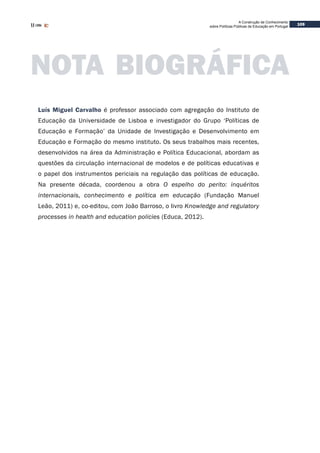 109
A Construção de Conhecimento
sobre Políticas Públicas de Educação em Portugal
Luís Miguel Carvalho é professor associado com agregação do Instituto de
Educação da Universidade de Lisboa e investigador do Grupo ‘Políticas de
Educação e Formação’ da Unidade de Investigação e Desenvolvimento em
Educação e Formação do mesmo instituto. Os seus trabalhos mais recentes,
desenvolvidos na área da Administração e Política Educacional, abordam as
questões da circulação internacional de modelos e de políticas educativas e
o papel dos instrumentos periciais na regulação das políticas de educação.
Na presente década, coordenou a obra O espelho do perito: inquéritos
internacionais, conhecimento e política em educação (Fundação Manuel
Leão, 2011) e, co-editou, com João Barroso, o livro Knowledge and regulatory
processes in health and education policies (Educa, 2012).
NOTA BIOGRÁFICA
 