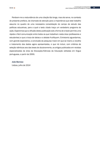 11
A Construção de Conhecimento
sobre Políticas Públicas de Educação em Portugal
Perdoem-me a redundância de uma citação tão longa, mas ela serve, no contexto
do presente prefácio, de chamada de atenção para a importância que este trabalho
assume no quadro de uma necessária consolidação do campo de estudo das
políticas educativas, para a qual o texto citado traça um verdadeiro programa de
ação. Esperemos que a difusão desta publicação sob a forma de e-book permita uma
rápida e fácil comunicação entre todos os que trabalham nesta área (professores e
estudantes) e que a troca de ideias e o debate frutifiquem. Entretanto aguardamos,
com grande expectativa, a conclusão da pesquisa maior em que se inseriu a recolha
e tratamento dos dados agora apresentados, e que irá incluir, com critérios de
seleção idênticos aos das teses de doutoramento, os artigos publicados em revistas
especializadas da área da Educação/Ciências da Educação editadas em língua
portuguesa, a partir de 2000.
João Barroso
Lisboa, julho de 2014
 