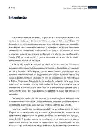 A Construção de Conhecimento
sobre Políticas Públicas de Educação em Portugal
13
Introdução
Este e-book apresenta um estudo original sobre a investigação realizada em
contexto de elaboração de teses de doutoramento, em Educação/Ciências da
Educação e em universidades portuguesas, sobre políticas públicas de educação.
Basicamente, aqui se descreve e examina o modo como as políticas vêm sendo
abordadas nessa modalidade de concretização da pesquisa educacional, de modo
a evidenciar e discutir a emergência, em Portugal e na referida área científica, entre
2000 e 2012, de um espaço de conhecimento analítico, de carácter não disciplinar,
sobre políticas públicas de educação.
O estudo aqui exposto foi realizado no âmbito da produção de um Relatório de
provas para obtenção do título de agregado, no Instituto de Educação da Universidade
de Lisboa (Carvalho, 2013). Naquele contexto, o estudo serviu, principalmente, para
sustentar o desenvolvimento do programa de uma unidade curricular inserida em
curso de doutoramento em Educação, na área de especialidade de Administração
e Política Educacional. Não obstante, foi igualmente elaborado para servir como
instrumento de trabalho para os doutorandos da área, na medida em que o
mapeamento e a discussão das teses facilitam o relacionamento daqueles com o
conhecimento gerado por investigadores interessados no estudo das políticas de
educação.
É esta segunda função que mais explica a sua transformação em texto autónomo
e sob este formato – em e-book. Consequentemente, espera-se que contribua para a
consolidação do campo de saber que aqui ‘imagina’ e sobre o qual reflecte.
Importa acrescentar que este pequeno estudo faz parte de um outro, de maior
fôlego e em curso, orientado para a caracterização e análise da formação de um
conhecimento especializado em política educativa em Educação em Portugal,
desde 2000. O projecto assenta na constituição e no exame de dois corpos
documentais distintos: as teses de doutoramento em Educação/Ciências da
Educação, aqui examinadas; os artigos publicados em revistas especializadas da
 