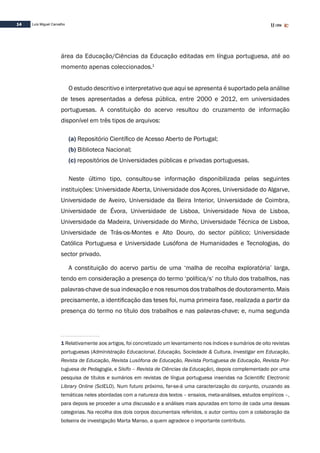 14 Luís Miguel Carvalho
área da Educação/Ciências da Educação editadas em língua portuguesa, até ao
momento apenas coleccionados.1
O estudo descritivo e interpretativo que aqui se apresenta é suportado pela análise
de teses apresentadas a defesa pública, entre 2000 e 2012, em universidades
portuguesas. A constituição do acervo resultou do cruzamento de informação
disponível em três tipos de arquivos:
(a) Repositório Científico de Acesso Aberto de Portugal;
(b) Biblioteca Nacional;
(c) repositórios de Universidades públicas e privadas portuguesas.
Neste último tipo, consultou-se informação disponibilizada pelas seguintes
instituições: Universidade Aberta, Universidade dos Açores, Universidade do Algarve,
Universidade de Aveiro, Universidade da Beira Interior, Universidade de Coimbra,
Universidade de Évora, Universidade de Lisboa, Universidade Nova de Lisboa,
Universidade da Madeira, Universidade do Minho, Universidade Técnica de Lisboa,
Universidade de Trás-os-Montes e Alto Douro, do sector público; Universidade
Católica Portuguesa e Universidade Lusófona de Humanidades e Tecnologias, do
sector privado.
A constituição do acervo partiu de uma ‘malha de recolha exploratória’ larga,
tendo em consideração a presença do termo ‘política/s’ no título dos trabalhos, nas
palavras-chave de sua indexação e nos resumos dos trabalhos de doutoramento. Mais
precisamente, a identificação das teses foi, numa primeira fase, realizada a partir da
presença do termo no título dos trabalhos e nas palavras-chave; e, numa segunda
1 Relativamente aos artigos, foi concretizado um levantamento nos índices e sumários de oito revistas
portuguesas (Administração Educacional, Educação, Sociedade & Cultura, Investigar em Educação,
Revista de Educação, Revista Lusófona de Educação, Revista Portuguesa de Educação, Revista Por-
tuguesa de Pedagogia, e Sísifo – Revista de Ciências da Educação), depois complementado por uma
pesquisa de títulos e sumários em revistas de língua portuguesa inseridas na Scientific Electronic
Library Online (ScIELO). Num futuro próximo, far-se-á uma caracterização do conjunto, cruzando as
temáticas neles abordadas com a natureza dos textos – ensaios, meta-análises, estudos empíricos –,
para depois se proceder a uma discussão e a análises mais apuradas em torno de cada uma dessas
categorias. Na recolha dos dois corpos documentais referidos, o autor contou com a colaboração da
bolseira de investigação Marta Manso, a quem agradece o importante contributo.
 
