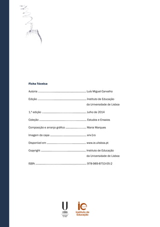 Ficha Técnica
Autoria …………………............................................ Luís Miguel Carvalho
Edição …………………............................................. Instituto de Educação
						da Universidade de Lisboa
1.ª edição ….....................……………….................. Julho de 2014
Coleção ...................................…………….............. Estudos e Ensaios
Composição e arranjo gráfico ................………... Maria Marques
Imagem da capa ................….............................. env1ro
Disponível em ..............………………….................. www.ie.ulisboa.pt
Copyright ..............………………….......................... Instituto de Educação
						da Universidade de Lisboa
ISBN ..............………………….................................. 978-989-8753-05-2
 