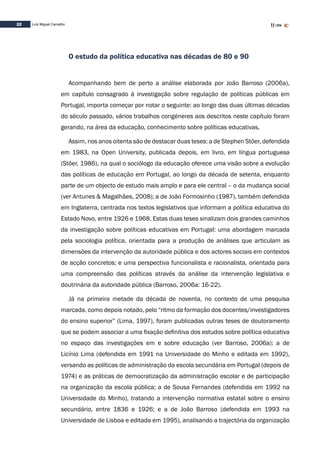 22 Luís Miguel Carvalho
O estudo da política educativa nas décadas de 80 e 90
Acompanhando bem de perto a análise elaborada por João Barroso (2006a),
em capítulo consagrado à investigação sobre regulação de políticas públicas em
Portugal, importa começar por notar o seguinte: ao longo das duas últimas décadas
do século passado, vários trabalhos congéneres aos descritos neste capítulo foram
gerando, na área da educação, conhecimento sobre políticas educativas.
Assim, nos anos oitenta são de destacar duas teses: a de Stephen Stöer, defendida
em 1983, na Open University, publicada depois, em livro, em língua portuguesa
(Stöer, 1986), na qual o sociólogo da educação oferece uma visão sobre a evolução
das políticas de educação em Portugal, ao longo da década de setenta, enquanto
parte de um objecto de estudo mais amplo e para ele central – o da mudança social
(ver Antunes & Magalhães, 2008); a de João Formosinho (1987), também defendida
em Inglaterra, centrada nos textos legislativos que informam a política educativa do
Estado Novo, entre 1926 e 1968. Estas duas teses sinalizam dois grandes caminhos
da investigação sobre políticas educativas em Portugal: uma abordagem marcada
pela sociologia política, orientada para a produção de análises que articulam as
dimensões da intervenção da autoridade pública e dos actores sociais em contextos
de acção concretos; e uma perspectiva funcionalista e racionalista, orientada para
uma compreensão das políticas através da análise da intervenção legislativa e
doutrinária da autoridade pública (Barroso, 2006a: 16-22).
Já na primeira metade da década de noventa, no contexto de uma pesquisa
marcada, como depois notado, pelo “ritmo da formação dos docentes/investigadores
do ensino superior” (Lima, 1997), foram publicadas outras teses de doutoramento
que se podem associar a uma fixação definitiva dos estudos sobre política educativa
no espaço das investigações em e sobre educação (ver Barroso, 2006a): a de
Licínio Lima (defendida em 1991 na Universidade do Minho e editada em 1992),
versando as políticas de administração da escola secundária em Portugal (depois de
1974) e as práticas de democratização da administração escolar e de participação
na organização da escola pública; a de Sousa Fernandes (defendida em 1992 na
Universidade do Minho), tratando a intervenção normativa estatal sobre o ensino
secundário, entre 1836 e 1926; e a de João Barroso (defendida em 1993 na
Universidade de Lisboa e editada em 1995), analisando a trajectória da organização
 