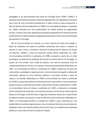 23
A Construção de Conhecimento
sobre Políticas Públicas de Educação em Portugal
pedagógica e da administração dos liceus em Portugal (entre 1836 e 1960) e a
evolução socio-histórica dos seus modos de regulação (de uma regulação burocrática
para outra de cariz burocrático-profissional). A estes títulos se deve acrescentar a
tese de Natércio Afonso (defendida em 1993 na Universidade de Boston e publicada
em 1994), orientada por uma problemática de análise política da organização
escolar, na qual o autor deu significativa atenção às expectativas de diversos actores
escolares face à implementação de legislação associada à reforma da administração
das escolas em Portugal.
Até ao final da década de noventa, um outro conjunto de teses veio alargar o
leque de trabalhos nos quais as políticas educativas são temas e objecto de
estudo ou, pelo menos, constituem elemento fundamental do objecto de estudo
(ver Barroso, 2006a): a tese de Almerindo Janela Afonso (defendida em 1997
na Universidade do Minho e publicada em 1998), versando, a partir de um olhar
sociológico, as políticas de avaliação dos alunos do ensino básico em Portugal, no
quadro de uma análise mais ampla da política e da reforma educativa entre os
meados da década de oitenta e de noventa; a tese de Carlos Estevão (defendida, em
1997, na Universidade do Minho, e publicada em 1998), analisando, do ponto de
vista político, sociológico e organizacional, o ensino privado português e dedicando
importante capítulo ao tema políticas públicas e educação privada; a tese de
Joaquim de Azevedo (defendida em 1999 na Universidade de Lisboa e publicada
em 2000), comparando política e reformas do ensino secundário, concretizadas em
países europeus na década de noventa; a tese António Teodoro (defendida em 1999,
na Universidade Nova de Lisboa, e publicada em 2001), analisando as relações
entre as políticas de educação, as mudanças sociais e as formas de intervenção do
Estado em Portugal, incidindo sobre a segunda metade do século XX. A estes títulos
se poderá também acrescentar a tese de Manuel Jacinto Sarmento (defendida em
1999, na Universidade do Minho, e editada em 2000), a qual, orientada por uma
problemática de análise organizacional, deu considerável atenção aos processos de
regulação interna em escolas básicas de primeiro ciclo e à emergência de respostas
políticas à crise institucional da escola de massas.
 