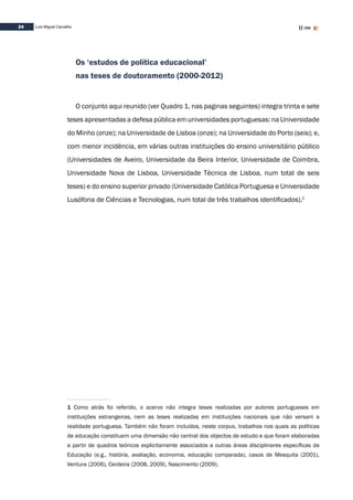 24 Luís Miguel Carvalho
Os ‘estudos de política educacional’
nas teses de doutoramento (2000-2012)
O conjunto aqui reunido (ver Quadro 1, nas paginas seguintes) integra trinta e sete
teses apresentadas a defesa pública em universidades portuguesas: na Universidade
do Minho (onze); na Universidade de Lisboa (onze); na Universidade do Porto (seis); e,
com menor incidência, em várias outras instituições do ensino universitário público
(Universidades de Aveiro, Universidade da Beira Interior, Universidade de Coimbra,
Universidade Nova de Lisboa, Universidade Técnica de Lisboa, num total de seis
teses) e do ensino superior privado (Universidade Católica Portuguesa e Universidade
Lusófona de Ciências e Tecnologias, num total de três trabalhos identificados).1
1 Como atrás foi referido, o acervo não integra teses realizadas por autores portugueses em
instituições estrangeiras, nem as teses realizadas em instituições nacionais que não versam a
realidade portuguesa. Também não foram incluídos, neste corpus, trabalhos nos quais as políticas
de educação constituem uma dimensão não central dos objectos de estudo e que foram elaboradas
a partir de quadros teóricos explicitamente associados a outras áreas disciplinares específicas da
Educação (e.g., história, avaliação, economia, educação comparada), casos de Mesquita (2001),
Ventura (2006), Cerdeira (2008, 2009), Nascimento (2009).
 