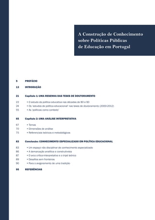 PREFÁCIO
INTRODUÇÃO
Capítulo 1: UMA RESENHA DAS TESES DE DOUTORAMENTO
•	O estudo da política educativa nas décadas de 80 e 90
•	Os ‘estudos de política educacional’ nas teses de doutoramento (2000-2012)
•	As ‘políticas como contexto’
Capítulo 2: UMA ANÁLISE INTERPRETATIVA
•	Temas
•	Dimensões de análise
•	Referenciais teóricos e metodológicos
Conclusão: CONHECIMENTO ESPECIALIZADO EM POLÍTICA EDUCACIONAL
•	Um espaço não disciplinar de conhecimento especializado
•	A demarcação analítica e construtivista
•	O arco crítico-interpretativo e o tripé teórico
•	Desafios sem fronteiras
•	Para o avigoramento de uma tradição
REFERÊNCIAS
A Construção de Conhecimento
sobre Políticas Públicas
de Educação em Portugal
5
13
21
22
24
55
65
67
70
75
83
83
86
87
89
90
95
 