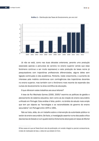 30 Luís Miguel Carvalho
Gráfico 1 – Distribuição das Teses de Doutoramento, por ano civil
2002
0
1
2
3
4
5
6
7
200620042000 2001 2003 2005 2007 2009 2010 2011 20122008
Já não se está, como nas duas décadas anteriores, perante uma produção
associada apenas a percursos de carreira no ensino superior (ainda que esse
fenómeno continue a ser muito expressivo) e esta produção de teses reúne já
pesquisadores com trajectórias profissionais diferenciadas, alguns deles sem
ligação continuada à vida académica. Portanto, neste crescimento, o aumento do
interesse pela matéria combina-se com contingências das trajectórias docentes
no ensino superior, mas também com o fenómeno mais recente da expansão dos
cursos de doutoramento na área científica da educação.
O que oferecem estes trabalhos aos seus leitores?
A tese de Rui Machado Gomes (2000, 2005)2
examina as políticas de gestão e
planeamento do sistema educativo, bem como as da criação do ensino secundário
unificado em Portugal. Esta análise é feita, porém, no âmbito de estudo mais amplo
que tem por objecto as “tecnologias e as racionalidades do governo do ensino
secundário” em Portugal entre 1974 e 1991.
Não se trata, aliás, de um trabalho sobre a intervenção da autoridade pública no
sector do ensino secundário. De facto, a investigação assenta numa discussão crítica
das teorias do Estado e num quadro teórico fortemente alicerçado em teses de Michel
2 Nos casos em que as Teses foram alvo de publicação, em versão integral ou parcial, acrescenta-se,
à data de realização da tese, a data de sua edição em livro.
 