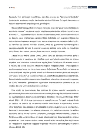 31
A Construção de Conhecimento
sobre Políticas Públicas de Educação em Portugal
Foucault. Têm particular importância, para tal, a noção de “governamentalidade”
(que o autor ajusta em função da situação semiperiférica de Portugal), bem como o
recurso aos métodos arqueológico e genealógico.
O quadro teórico seguido é sintetizado na noção-chave de “governamentalidade da
escola de massas”, noção que o autor elucida quando clarifica a ideia-central do seu
trabalho: “(…) o poder exercido na escola não se limita ao poder político de dominação
do Estado, o que implica ligar a problemática do Estado com as problemáticas das
outras formas de poder e, em particular, as que atravessam os contextos da Produção,
da Família e do Sistema Mundial” (Gomes, 2005: 5). Igualmente importante para a
operacionalização da tese é a compreensão da política como texto e a relevância
atribuída ao discurso na construção de estruturas e subjectividades.
A tese de Ana Maria Seixas (2000, 2003) versa as políticas educativas para o
ensino superior e equaciona as relações entre as mutações ocorridas, no ensino
superior, e as mudanças nos modos de regulação do Estado, nas décadas de oitenta
e noventa do século passado. A tese interroga as relações Estado – instituições de
ensino superior tendo em conta duas ordens de factores. Por um lado, considera as
transformações naquele grau de ensino e na forma de intervenção do Estado (para
um ‘Estado avaliador’), à escala internacional, sob efeitos da globalização económica.
Por outro lado, considera as propostas de políticas educativas para o ensino superior,
de cunho ‘neoliberal’, geradas em organismos internacionais e promotoras de um
modelo de uma ‘universidade empreendedora’.
Este modo de interrogação das políticas do ensino superior acompanha a
problematizaçãodaeducaçãoedatransnacionalizaçãodaregulaçãodosmecanismos
de regulação social, desenvolvida ao longo da década de noventa, em Portugal (Stöer
et alli, 2001: 13-16). A tese documenta a emergência, em Portugal, e desde finais
da década de oitenta, de um ensino superior massificado e diversificado (dando
olhar detalhado ao processo de privatização do ensino superior que o acompanha),
bem como as mutações operadas no plano dos principais instrumentos de política
educativa para o ensino superior (autonomia, avaliação e financiamento). Ambos os
fenómenos são compreendidos em suas relações com os discursos sobre o ensino
superior ou, como refere a autora, sobre a construção, naturalização e legitimação
de “disposições cognitivas e opções de política educativa” para este grau de ensino
(Seixas, 2003: 13).
 