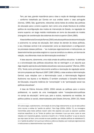 32 Luís Miguel Carvalho
Tem, por isso, grande importância para a tese a noção de ideologia educativa
– conforme trabalhada por Correia em sua análise sobre o caso português
(Correia, 1999). São, igualmente, relevantes vários textos de análise das políticas
de educação para o ensino superior, bem como uma ampla literatura de análise
política da reconfiguração dos modos de intervenção do Estado, na regulação do
ensino superior, em larga medida mobilizados em torno da discussão do modelo
(triangular) de coordenação dos sistemas de ensino superior (Clark,1983).
AtesedeMariadaConceiçãoRamos(2001)estudaaspolíticasdedescentralização
e autonomia no campo da educação. Sem deixar de atender às ideias políticas,
o seu interesse central é de compreender como se desenvolvem e configuraram
os processos dessas políticas – “as mudanças organizacionais e institucionais, os
desenvolvimentos que estas exigiram e o que se constituiu ou alterou, em termos de
relação, nos diferentes níveis de Administração envolvidos”.3
A tese assume, claramente, uma visão ampla de política educativa: “a definição
e a concretização das políticas educativas não se restringem a um assunto que
diga respeito apenas às autoridades educativas e aos seus quadros” (Ramos, 2001:
371). Tendo como principal instrumento analítico a teorização da regulação social,
tal como proposta por Reynaud (1997 [1987,1994]), a tese analisa a Administração
Central, suas relações com a Administração Local, a Administração Regional
Autónoma nos Açores e na Madeira. É também analisado o Conselho Nacional
de Educação, enquanto instância de “concertação” e de “participação social nas
políticas educativas”.
A tese de Fátima Antunes (2003, 2004) estuda as políticas para o ensino
profissional, no quadro de uma investigação sobre “inovações-sócio-políticas
no campo da educação”, termo que, para a autora, representa as medidas, de
política pública (e social), desencadeadas pelo Estado (Antunes, 2004: 22). Neste
3 A autora segue, explicitamente, a formulação de Jenny Ozga relativamente ao uso do texto político
como recurso a análise do “padrão da política”. Para Ozga (2000a, 2000b: 71), as mensagens
transmitidas pelos textos políticos recaem sobre três aspectos aos quais se associam questões
empíricas específicas: (a) as “fontes da política (que interesses é que que serve, quais as suas
relações com imperativos globais, nacionais e locais?); (b) o “âmbito da política” (o que se assume
que seja capaz de fazer, como concebe as suas questões, que relações políticas se estabelecem?);
(c) o “padrão da política” (em que é que melhora ou altera as relações, que mudanças organizacionais
e institucionais ou desenvolvimentos é que requer?).
 