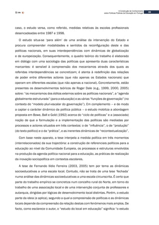 33
A Construção de Conhecimento
sobre Políticas Públicas de Educação em Portugal
caso, o estudo versa, como referido, medidas relativas às escolas profissionais
desencadeadas entre 1987 e 1998.
O estudo situa-se ‘para além’ de uma análise da intervenção do Estado e
procura compreender modalidades e sentidos da reconfiguração deste e das
políticas nacionais, em suas interdependências com dinâmicas de globalização
e de europeização. Consequentemente, o quadro teórico do trabalho é elaborado
em diálogo com uma sociologia das políticas que apresenta duas características
marcantes: é sensível à compreensão dos mecanismos através dos quais as
referidas interdependências se concretizam; é atenta à redefinição das relações
de poder entre diferentes actores (que não apenas os Estados nacionais) que
operam em diferentes escalas (que não apenas a nacional). Concretamente, estão
presentes os desenvolvimentos teóricos de Roger Dale (e.g., 1999, 2000, 2005)
sobre: “os mecanismos dos éditos externos sobre as políticas nacionais”, a “agenda
globalmente estruturada” (para a educação) e as várias “funções de governação” (no
contexto do “modelo pluri-escalar do governação”). Em complemento – e de modo
a captar o carácter dinâmico da política pública – o estudo mobiliza a abordagem
proposta em Bowe, Ball e Gold (1992) acerca do “ciclo de políticas” e a (associada)
noção de que a formulação e a implementação das políticas são mediadas por
processos e actores situados em três contextos: o de “influência”, o de “produção”
(do texto político) e o da “prática”, e as inerentes dinâmicas de “recontextualização”.
Com base neste aparato, a tese interpela a medida política em três momentos
(interrelacionados) da sua trajectória: a construção de referenciais políticos para a
educação ao nível da Comunidade Europeia, os processos e estruturas envolvidos
na produção da agenda política nacional para a educação, as práticas de realização
da inovação sociopolítica em contextos escolares.
A tese de Fernando Ilídio Ferreira (2003, 2005) tem por tema as dinâmicas
socioeducativas a uma escala local. Contudo, não se trata de uma tese ‘fechada’
numa análise das dinâmicas socioeducativas a uma escala circunscrita. É certo que
parte do trabalho empírico se concretiza num concelho rural do Norte, em torno do
trabalho de uma associação local e de uma intervenção conjunta de professores e
autarquia, dirigidas por lógicas de desenvolvimento local distintas. Porém, o estudo
parte da ideia (e aplica), segundo a qual a compreensão de políticas e as dinâmicas
locais depende da compreensão da relação destas com fenómenos mais amplos. De
facto, como esclarece o autor, o “estudo do local em educação” significa “o estudo
 