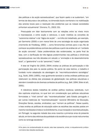 34 Luís Miguel Carvalho
das políticas e da acção socioeducativas”, que fazem apelo e se sustentam, “em
termos de discursos e de práticas, na dimensão local e territorial e na mobilização
dos actores locais para a resolução dos problemas que as nossas sociedades
enfrentam actualmente” (Ferreira, F.I., 2003: 33).
Preocupado em lidar teoricamente com as relações entre os níveis micro
e macrossocial, e entre acção e estrutura, o autor mobiliza os conceitos de
“autonomia relativa” e de “lógica de acção” – na trilho do trabalhado, por exemplo,
por Sarmento (2000) e com marca forte de uma sociologia da acção organizada
(mormente de Friedberg, 1993) –, como ferramentas centrais para o seu fito de
conhecer as problemáticas centrais das políticas a partir da análise de um “contexto
de acção concreta”. Estas problemáticas são evidenciadas, na parte final de
tese, com a clarificação de três lógicas predominantes nas políticas e dinâmicas
socioeducativas nas três décadas em estudo: a “animação e do desenvolvimento
local”, a “gestionária” e a da “parcerias”/”redes”.
A tese de Virgínio Sá (2003, 2004) analisa as práticas de participação e não
participação dos pais na escola pública. Do ponto de vista teórico, o trabalho é
fundado numa adaptação da abordagem do “neo-institucionalismo sociológico”
(e.g., Scott, 2001 [1995]), mas igualmente sensível a certas análises políticas que
relativizam os efeitos dos processos de globalização nas políticas educativas e
atendem à existência de diversos contextos de política (e.g., Ball, 1994, Stöer et alli,
2001).
A relevância destes trabalhos de análise política revela-se, sobretudo, num
dos capítulos empíricos, no qual tem em consideração que políticas educativas
formuladas a “nível central” são “recontextualizadas” pelo Estado português e
por outras instâncias de “recontextualização” nacional (Ministério da Educação,
Direcções Gerais, escolas, sindicatos), que “recriam as políticas”. Nesse quadro,
a tese analisa as políticas de educação sobre as escolhas das escolas postas em
marcha nos Estados Unidos e na Grã-Bretanha, e sua recepção e recontextualização,
em Portugal, na segunda metade dos anos noventa e primeiros anos do presente
século, em torno das retóricas da qualidade e da excelência e por via de instrumentos
como os rankings escolares.4
4 No plano da contextualização do estudo, esta tese apresenta, ainda, o enquadramento jurídico-
-normativo das relações escola-pais.
 