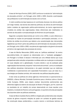 35
A Construção de Conhecimento
sobre Políticas Públicas de Educação em Portugal
A tese de Henrique Ferreira (2005, 2007) centra-se no estudo da “administração
da educação primária”, em Portugal, entre 1926 e 1995, focando a participação
dos professores na administração da escola e do currículo.
A matriz analítica da tese baseia-se em contributos diversos: da ciência política
(em larga medida, nas teorias dos sistemas políticos); da ciência da administração
(sobre modelos de organização político-administrativa); da teoria organizacional
(modelos de análise das organizações). Estes referenciais são mobilizados no
sentido da discussão e conceptualização do fenómeno da participação.
Seguindo a proposta desenvolvida por Licínio Lima (1992), o autor diferencia e
contrapõe as noções de participação decretada e participação praticada, e é no
âmbito da análise da primeira que elabora uma caracterização das intervenções
legislativas que foram parte das políticas de administração da educação primária,
em Portugal, entre 1926 e 1995, nos planos da organização e do governo da escola
primária e da organização dos processos de ensino.
A tese de Martha Marcondes (2005) versa as “políticas avaliativas” do ensino
secundário/médio, em especial as relacionadas com a “avaliação pedagógica”,
em Portugal e no Brasil. O estudo é informado por uma reflexão teórica que cruza
perspectivas sobre estudos comparados e análises sobre as mudanças na educação
em suas relações com a globalização. A autora aborda o uso da avaliação pelas
organizações internacionais, enquanto “instrumento de controlo”, como um analisador
das políticas educativas internacionais e do papel orientador que as instâncias
multilaterais e supranacionais com capacidade financiadora e que, por essa via, o
que designa por Estados centrais, vêm exercendo nas políticas daqueles países.
A tese versa as políticas de várias agências internacionais e supranacionais (a
UNESCO, o Banco Mundial, Comissão Económica para a América Latina e Caribe,
União Europeia, OCDE), para depois analisar documentos pertencentes aos
diferentes órgãos do sistema de educação de Brasil e Portugal e, por fim, examinar
os resultados de um trabalho de campo desenvolvido em duas escolas (uma
brasileira, no estado do Paraná, outra portuguesa), no qual dá conta das percepções
dos docentes sobre as políticas avaliativas.
A tese de Maria Custódia Rocha (2005) é dirigida pela problemática das relações
sociais de género enquanto relações de poder em contexto de gestão escolar.
Na construção dessa problemática, a autora recorre a contributos teóricos de
 