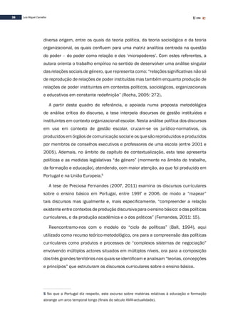 36 Luís Miguel Carvalho
diversa origem, entre os quais da teoria política, da teoria sociológica e da teoria
organizacional, os quais confluem para uma matriz analítica centrada na questão
do poder – do poder como relação e dos ‘micropoderes’. Com estes referentes, a
autora orienta o trabalho empírico no sentido de desenvolver uma análise singular
das relações sociais de género, que representa como: “relações significativas não só
de reprodução de relações de poder instituídas mas também enquanto produção de
relações de poder instituintes em contextos políticos, sociológicos, organizacionais
e educativos em constante redefinição” (Rocha, 2005: 272).
A partir deste quadro de referência, e apoiada numa proposta metodológica
de análise crítica do discurso, a tese interpela discursos de gestão instituídos e
instituintes em contexto organizacional escolar. Nesta análise política dos discursos
em uso em contexto de gestão escolar, cruzam-se os jurídico-normativos, os
produzidos em órgãos de comunicação social e os que são reproduzidos e produzidos
por membros de conselhos executivos e professores de uma escola (entre 2001 e
2005). Ademais, no âmbito de capítulo de contextualização, esta tese apresenta
políticas e as medidas legislativas “de género” (mormente no âmbito do trabalho,
da formação e educação), atendendo, com maior atenção, ao que foi produzido em
Portugal e na União Europeia.5
A tese de Preciosa Fernandes (2007, 2011) examina os discursos curriculares
sobre o ensino básico em Portugal, entre 1997 e 2006, de modo a “mapear”
tais discursos mas igualmente e, mais especificamente, “compreender a relação
existente entre contextos de produção discursiva para o ensino básico: o das políticas
curriculares, o da produção académica e o dos práticos” (Fernandes, 2011: 15).
Reencontramo-nos com o modelo do “ciclo de políticas” (Ball, 1994), aqui
utilizado como recurso teórico-metodológico, ora para a compreensão das políticas
curriculares como produtos e processos de “complexos sistemas de negociação”
envolvendo múltiplos actores situados em múltiplos níveis, ora para a composição
dos três grandes territórios nos quais se identificam e analisam “teorias, concepções
e princípios” que estruturam os discursos curriculares sobre o ensino básico.
5 No que a Portugal diz respeito, este excurso sobre matérias relativas à educação e formação
abrange um arco temporal longo (finais do século XVIII-actualidade).
 