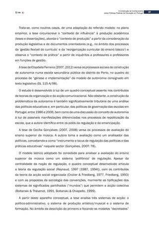 37
A Construção de Conhecimento
sobre Políticas Públicas de Educação em Portugal
Trata-se, como noutros casos, de uma adaptação do referido modelo: no plano
empírico, a tese circunscreve o “contexto de influência” à produção académica
(teses e dissertações), aborda o “contexto de produção” a partir da consideração da
produção legislativa e de documentos orientadores (e.g., no âmbito dos processos
da ‘gestão flexível do currículo’ e da ‘reorganização curricular do ensino básico’) e
observa o “contexto de prática” a partir de inquéritos a professores e professores
em funções de gestão.
A tese de Elisabete Ferreira (2007, 2012) versa os processos sociais de construção
de autonomia numa escola secundária pública do distrito do Porto, no quadro do
processo de “génese e implementação” do modelo de autonomia consignado em
texto legislativo (DL 115-A/98).
O estudo é desenvolvido à luz de um quadro conceptual assente nos contributos
de teorias da organização e da acção comunicacional. Não obstante, a construção da
problemática da autonomia é também significativamente tributária de uma análise
das políticas educativas e, em particular, das políticas de governação das escolas em
Portugal, entre 1986 e 2006, bem como de uma discussão do conceito de autonomia
à luz de possíveis manifestações diferenciadas nos processos de repolitização da
escola, que a autora identifica entre os polos da regulação e da emancipação.
A tese de Cecília Gonçalves (2007, 2008) versa os processos de avaliação do
ensino superior da música. A autora toma a avaliação como um analisador das
políticas, concebendo-a como “instrumento e locus de regulação das políticas e das
práticas educativas” naquele sector (Gonçalves, 2007: 78).
O modelo teórico adoptado foi concebido para analisar a avaliação do ensino
superior da música como um sistema ‘polifónico’ de regulação. Apesar da
centralidade da noção de regulação, o quadro conceptual desenvolvido articula
a teoria da regulação social (Reynaud, 1997 [1987, 1994]), com os contributos
da teoria da acção social organizada (Crozier & Friedberg, 1977, Friedberg, 1993)
e com as propostas da sociologia das convenções, mormente as tipificações dos
sistemas de significados partilhados (“mundos”) que permitem a acção colectiva
(Boltanski & Thévenot, 1991, Boltanski & Chiapello, 1999).
A partir deste aparelho conceptual, a tese analisa três sistemas de acção: o
político-administrativo, o sistema de produção artístico/musical e o sistema de
formação. No âmbito da descrição do primeiro e focando os modelos “decretados”
 