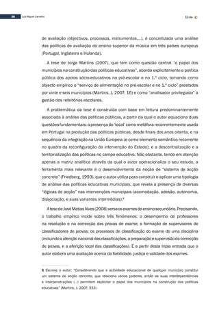 38 Luís Miguel Carvalho
de avaliação (objectivos, processos, instrumentos,…), é concretizada uma análise
das políticas de avaliação do ensino superior da música em três países europeus
(Portugal, Inglaterra e Holanda).
A tese de Jorge Martins (2007), que tem como questão central “o papel dos
municípios na construção das políticas educativas”, aborda explicitamente a política
pública dos apoios sócio-educativos no pré-escolar e no 1.º ciclo, tomando como
objecto empírico o “serviço de alimentação no pré-escolar e no 1.º ciclo” prestados
por vinte e seis municípios (Martins, J. 2007: 16) e como “analisador privilegiado” a
gestão dos refeitórios escolares.
A problemática da tese é construída com base em leitura predominantemente
associada à análise das políticas públicas, a partir da qual o autor equaciona duas
questões fundamentais: a presença do ‘local’ como metáfora recorrentemente usada
em Portugal na produção das políticas públicas, desde finais dos anos oitenta, e na
sequência da integração na União Europeia (e como elemento semântico recorrente
no quadro da reconfiguração da intervenção do Estado); e a descentralização e a
territorialização das políticas no campo educativo. Não obstante, tendo em atenção
apenas a matriz analítica através da qual o autor operacionaliza o seu estudo, a
ferramenta mais relevante é o desenvolvimento da noção de “sistema de acção
concreto” (Friedberg, 1993), que o autor utiliza para construir e aplicar uma tipologia
de análise das políticas educativas municipais, que revela a presença de diversas
“lógicas de acção” nas intervenções municipais (acomodação, adesão, autonomia,
dissociação, e suas variantes intermédias).6
AtesedeJoséMatiasAlves(2008)versaosexamesdoensinosecundário.Precisando,
o trabalho empírico incide sobre três fenómenos: o desempenho de professores
na resolução e na correcção das provas de exame; a formação de supervisores de
classificadores de provas; os processos de classificação do exame de uma disciplina
(incluindoaaferiçãonacionaldasclassificações,apreparaçãoesupervisãodacorrecção
de provas, e a aferição local das classificações). É a partir desta tripla entrada que o
autor elabora uma avaliação acerca da fiabilidade, justiça e validade dos exames.
6 Escreve o autor: “Considerando que a actividade educacional de qualquer município constitui
um sistema de acção concreto, que relaciona vários poderes, então as suas interdependências
e interpenetrações (…) permitem explicitar o papel dos municípios na construção das políticas
educativas” (Martins, J. 2007: 333)
 
