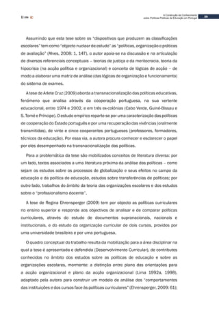 39
A Construção de Conhecimento
sobre Políticas Públicas de Educação em Portugal
Assumindo que esta tese sobre os “dispositivos que produzem as classificações
escolares” tem como “objecto nuclear de estudo” as “políticas, organização e práticas
de avaliação” (Alves, 2008: 1, 147), o autor apoia-se na discussão e na articulação
de diversos referenciais conceptuais – teorias de justiça e da meritocracia, teoria da
hipocrisia (na acção política e organizacional) e conceito de lógicas de acção – de
modo a elaborar uma matriz de análise (das lógicas de organização e funcionamento)
do sistema de exames.
A tese de Arlete Cruz (2009) aborda a transnacionalização das políticas educativas,
fenómeno que analisa através da cooperação portuguesa, na sua vertente
educacional, entre 1974 e 2002, e em três ex-colónias (Cabo Verde, Guiné-Bissau e
S. Tomé e Príncipe). O estudo empírico reparte-se por uma caracterização das políticas
de cooperação do Estado português e por uma recuperação das vivências (oralmente
transmitidas), de vinte e cinco cooperantes portugueses (professores, formadores,
técnicos da educação). Por essa via, a autora procura conhecer e esclarecer o papel
por eles desempenhado na transnacionalização das políticas.
Para a problemática da tese são mobilizados conceitos de literatura diversa: por
um lado, textos associados a uma literatura próxima da análise das políticas – como
sejam os estudos sobre os processos de globalização e seus efeitos no campo da
educação e da política de educação, estudos sobre transferências de políticas; por
outro lado, trabalhos do âmbito da teoria das organizações escolares e dos estudos
sobre o “profissionalismo docente”.
A tese de Regina Ehrensperger (2009) tem por objecto as políticas curriculares
no ensino superior e responde aos objectivos de analisar e de comparar políticas
curriculares, através do estudo de documentos supranacionais, nacionais e
institucionais, e do estudo da organização curricular de dois cursos, providos por
uma universidade brasileira e por uma portuguesa.
O quadro conceptual do trabalho resulta da mobilização para a área disciplinar na
qual a tese é apresentada e defendida (Desenvolvimento Curricular), de contributos
conhecidos no âmbito dos estudos sobre as políticas de educação e sobre as
organizações escolares, mormente: a distinção entre plano das orientações para
a acção organizacional e plano da acção organizacional (Lima 1992a, 1998),
adaptado pela autora para construir um modelo de análise dos “comportamentos
das instituições e dos cursos face às políticas curriculares” (Ehrensperger, 2009: 61);
 