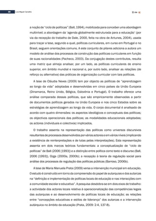 40 Luís Miguel Carvalho
a noção de “ciclo de políticas” (Ball, 1994), mobilizada para conceber uma abordagem
multinível; a abordagem da ‘agenda globalmente estruturada para a educação’ (por
via da recepção do trabalho de Dale, 2000, feita na obra de Antunes, 2004), usada
para traçar a tese, segundo a qual, políticas curriculares, em curso em Portugal e no
Brasil, seguem orientações comuns. A este conjunto de pilares adiciona a autora um
modelo de análise dos processos de construção das políticas curriculares em função
de suas racionalidades (Pacheco, 2003). Da conjugação destes contributos, resulta
uma matriz que almeja analisar, por um lado, as políticas curriculares de ensino
superior, em âmbito mundial e nacional e, por outro lado, analisar as relações (de
reforço ou alternativa) das práticas de organização curricular com tais políticas.
A tese de Cláudia Neves (2009) tem por objecto as políticas de “aprendizagem
ao longo da vida” adoptadas e desenvolvidas em cinco países da União Europeia
(Dinamarca, Reino Unido, Bélgica, Eslovénia e Portugal). O trabalho oferece uma
análise comparada dessas políticas, que são empiricamente observadas a partir
de documentos políticos gerados na União Europeia e nos cinco Estados sobre as
estratégias de aprendizagem ao longo da vida. O corpo documental é analisado de
acordo com quatro dimensões: os aspectos ideológicos e conceptuais das políticas;
os objectivos operacionais das políticas; as modalidades educacionais adoptadas;
os actores (individuais e colectivos) implicados.
O trabalho assenta na representação das políticas como universos discursivos
resultantesdeprocessosdesenvolvidosporváriosactoreseemváriosníveis(implicando
a existência de reinterpretações e de lutas pelas interpretações). Esta representação
assenta em dois marcos teóricos fundamentais: a conceptualização de “ciclo de
políticas” de Ball (2006 [1993]) e a distinção entre política como texto e discurso (Ball,
2006 [1993]), Ozga (2000a, 2000b); a recepção à teoria da regulação social para
análise dos processos de regulação das políticas públicas (Barroso, 2006b).
A tese de Maria Manuela Prata (2009) versa a intervenção municipal em educação.
O estudo é construído em torno da compreensão do papel de autarquias e dos autarcas
na “definição e implementação de políticas locais de educação e nas interacções com
a comunidade escolar e educativa”. A pesquisa desdobra-se em dois eixos de trabalho:
a actividade dos actores locais relativa à operacionalização das competências legais
das autarquias e ao desenvolvimento de políticas locais de educação; as relações
entre “concepções educativas e estilos de liderança” dos autarcas e a intervenção
autárquica no âmbito da educação (Prata, 2009: 2-4, 137-8).
 