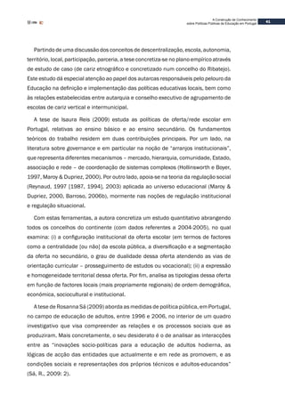 41
A Construção de Conhecimento
sobre Políticas Públicas de Educação em Portugal
Partindo de uma discussão dos conceitos de descentralização, escola, autonomia,
território, local, participação, parceria, a tese concretiza-se no plano empírico através
de estudo de caso (de cariz etnográfico e concretizado num concelho do Ribatejo).
Este estudo dá especial atenção ao papel dos autarcas responsáveis pelo pelouro da
Educação na definição e implementação das políticas educativas locais, bem como
às relações estabelecidas entre autarquia e conselho executivo de agrupamento de
escolas de cariz vertical e intermunicipal.
A tese de Isaura Reis (2009) estuda as políticas de oferta/rede escolar em
Portugal, relativas ao ensino básico e ao ensino secundário. Os fundamentos
teóricos do trabalho residem em duas contribuições principais. Por um lado, na
literatura sobre governance e em particular na noção de “arranjos institucionais”,
que representa diferentes mecanismos – mercado, hierarquia, comunidade, Estado,
associação e rede – de coordenação de sistemas complexos (Hollinsworth e Boyer,
1997, Maroy & Dupriez, 2000). Por outro lado, apoia-se na teoria da regulação social
(Reynaud, 1997 [1987, 1994], 2003) aplicada ao universo educacional (Maroy &
Dupriez, 2000, Barroso, 2006b), mormente nas noções de regulação institucional
e regulação situacional.
Com estas ferramentas, a autora concretiza um estudo quantitativo abrangendo
todos os concelhos do continente (com dados referentes a 2004-2005), no qual
examina: (i) a configuração institucional da oferta escolar (em termos de factores
como a centralidade [ou não] da escola pública, a diversificação e a segmentação
da oferta no secundário, o grau de dualidade dessa oferta atendendo as vias de
orientação curricular – prosseguimento de estudos ou vocacional); (ii) a expressão
e homogeneidade territorial dessa oferta. Por fim, analisa as tipologias dessa oferta
em função de factores locais (mais propriamente regionais) de ordem demográfica,
económica, sociocultural e institucional.
A tese de Rosanna Sá (2009) aborda as medidas de política pública, em Portugal,
no campo de educação de adultos, entre 1996 e 2006, no interior de um quadro
investigativo que visa compreender as relações e os processos sociais que as
produziram. Mais concretamente, o seu desiderato é o de analisar as interacções
entre as “inovações socio-políticas para a educação de adultos hodierna, as
lógicas de acção das entidades que actualmente e em rede as promovem, e as
condições sociais e representações dos próprios técnicos e adultos-educandos”
(Sá, R., 2009: 2).
 