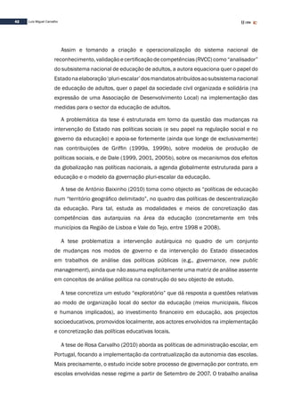 42 Luís Miguel Carvalho
Assim e tomando a criação e operacionalização do sistema nacional de
reconhecimento, validação e certificação de competências (RVCC) como “analisador”
do subsistema nacional de educação de adultos, a autora equaciona quer o papel do
Estadonaelaboração‘pluri-escalar’dosmandatosatribuídosaosubsistemanacional
de educação de adultos, quer o papel da sociedade civil organizada e solidária (na
expressão de uma Associação de Desenvolvimento Local) na implementação das
medidas para o sector da educação de adultos.
A problemática da tese é estruturada em torno da questão das mudanças na
intervenção do Estado nas políticas sociais (e seu papel na regulação social e no
governo da educação) e apoia-se fortemente (ainda que longe de exclusivamente)
nas contribuições de Griffin (1999a, 1999b), sobre modelos de produção de
políticas sociais, e de Dale (1999, 2001, 2005b), sobre os mecanismos dos efeitos
da globalização nas políticas nacionais, a agenda globalmente estruturada para a
educação e o modelo da governação pluri-escalar da educação.
A tese de António Baixinho (2010) toma como objecto as “políticas de educação
num “território geográfico delimitado”, no quadro das políticas de descentralização
da educação. Para tal, estuda as modalidades e meios de concretização das
competências das autarquias na área da educação (concretamente em três
municípios da Região de Lisboa e Vale do Tejo, entre 1998 e 2008).
A tese problematiza a intervenção autárquica no quadro de um conjunto
de mudanças nos modos de governo e da intervenção do Estado dissecados
em trabalhos de análise das políticas públicas (e.g., governance, new public
management), ainda que não assuma explicitamente uma matriz de análise assente
em conceitos de análise política na construção do seu objecto de estudo.
A tese concretiza um estudo “exploratório” que dá resposta a questões relativas
ao modo de organização local do sector da educação (meios municipais, físicos
e humanos implicados), ao investimento financeiro em educação, aos projectos
socioeducativos, promovidos localmente, aos actores envolvidos na implementação
e concretização das políticas educativas locais.
A tese de Rosa Carvalho (2010) aborda as políticas de administração escolar, em
Portugal, focando a implementação da contratualização da autonomia das escolas.
Mais precisamente, o estudo incide sobre processo de governação por contrato, em
escolas envolvidas nesse regime a partir de Setembro de 2007. O trabalho analisa
 