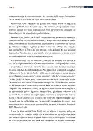 43
A Construção de Conhecimento
sobre Políticas Públicas de Educação em Portugal
as perspectivas de directores escolares e de membros de Direcções Regionais de
Educação face à autonomia e à lógica da contratualização.
Apoiando-se numa discussão da questão dos “novos modos de regulação
da acção pública” o seu trabalho segue, não obstante, uma perspectiva meso-
analítica apoiada em teoria organizacional, mais concretamente associada ao
desenvolvimento e à aprendizagem organizacional.
A tese de Graça Simões (2010, 2013) tem por objecto os processos de construção
de dispositivos de auto-avaliação em escolas. A autora quer compreender os modos
como, em sistemas de acção concretos, se percebem e se combinam as diversas
gramáticas e pressões de regulação (vertical – horizontal, controlo – emancipação)
que acompanham a introdução das políticas e das práticas de auto-avaliação
das escolas. Para tal, situa o seu trabalho em três estabelecimentos do ensino
secundário público de uma mesma cidade portuguesa.
A problematização dos processos de construção da avaliação, nas escolas, é
feita em diálogo com literatura que trata as questões da reconfiguração do Estado
(e seus modos de intervenção no sector da educação) e com literatura associável
à análise cognitiva das políticas públicas. Não obstante, o seu quadro conceptual
não tem uma filiação bem definida – aliás e com propriedade, a autora assume
preferir falar do recurso a uma “rede de conceitos” e não de “um sistema teórico”
(Simões, 2010: 85). Nessa “rede”, surge como central a noção de regulação, porém
não no sentido que lhe é conferido pela abordagem da regulação social, antes à
luz da perspectiva de uma sociologia crítica. Esta matriz leva a autora a preferir
categorias que diferenciem o efeito da regulação num sistema social: regulação
de conformidade versus regulação emancipatória. Igualmente relevantes são
os contributos da análise das organizações, mormente a compreensão de cada
escola como um sistema social concreto, e do constructo “lógicas de acção”, quer
na construção da problemática quer na orientação metodológica do estudo – que
assumidamente se aproxima de uma sociologia da acção organizada (Friedberg,
1993, Musselin, 2005).
A tese de Maria Amélia Veiga (2010) tem por objecto o processo político de
implementação do ‘processo de Bolonha’ e seus efeitos na institucionalização de
uma área europeia de ensino superior de educação. A investigação materializa-
-se num survey (conduzido em 2008) das percepções de actores universitários
 