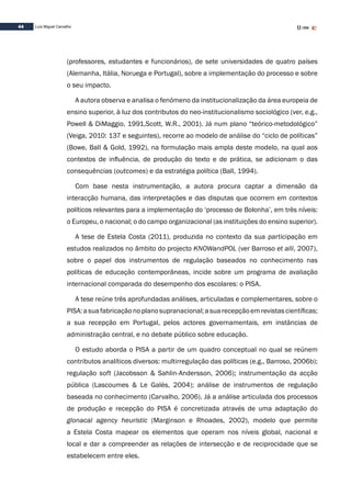 44 Luís Miguel Carvalho
(professores, estudantes e funcionários), de sete universidades de quatro países
(Alemanha, Itália, Noruega e Portugal), sobre a implementação do processo e sobre
o seu impacto.
A autora observa e analisa o fenómeno da institucionalização da área europeia de
ensino superior, à luz dos contributos do neo-institucionalismo sociológico (ver, e.g.,
Powell & DiMaggio, 1991,Scott, W.R., 2001). Já num plano “teórico-metodológico”
(Veiga, 2010: 137 e seguintes), recorre ao modelo de análise do “ciclo de políticas”
(Bowe, Ball & Gold, 1992), na formulação mais ampla deste modelo, na qual aos
contextos de influência, de produção do texto e de prática, se adicionam o das
consequências (outcomes) e da estratégia política (Ball, 1994).
Com base nesta instrumentação, a autora procura captar a dimensão da
interacção humana, das interpretações e das disputas que ocorrem em contextos
políticos relevantes para a implementação do ‘processo de Bolonha’, em três níveis:
o Europeu, o nacional; o do campo organizacional (as instituições do ensino superior).
A tese de Estela Costa (2011), produzida no contexto da sua participação em
estudos realizados no âmbito do projecto KNOWandPOL (ver Barroso et alli, 2007),
sobre o papel dos instrumentos de regulação baseados no conhecimento nas
políticas de educação contemporâneas, incide sobre um programa de avaliação
internacional comparada do desempenho dos escolares: o PISA.
A tese reúne três aprofundadas análises, articuladas e complementares, sobre o
PISA:asuafabricaçãonoplanosupranacional;asuarecepçãoemrevistascientíficas;
a sua recepção em Portugal, pelos actores governamentais, em instâncias de
administração central, e no debate público sobre educação.
O estudo aborda o PISA a partir de um quadro conceptual no qual se reúnem
contributos analíticos diversos: multirregulação das políticas (e.g., Barroso, 2006b);
regulação soft (Jacobsson & Sahlin-Andersson, 2006); instrumentação da acção
pública (Lascoumes & Le Galès, 2004); análise de instrumentos de regulação
baseada no conhecimento (Carvalho, 2006). Já a análise articulada dos processos
de produção e recepção do PISA é concretizada através de uma adaptação do
glonacal agency heuristic (Marginson e Rhoades, 2002), modelo que permite
a Estela Costa mapear os elementos que operam nos níveis global, nacional e
local e dar a compreender as relações de intersecção e de reciprocidade que se
estabelecem entre eles.
 