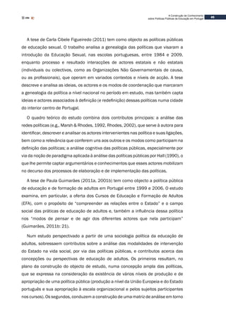 45
A Construção de Conhecimento
sobre Políticas Públicas de Educação em Portugal
A tese de Carla Cibele Figueiredo (2011) tem como objecto as políticas públicas
de educação sexual. O trabalho analisa a genealogia das políticas que visaram a
introdução da Educação Sexual, nas escolas portuguesas, entre 1984 e 2009,
enquanto processo e resultado interacções de actores estatais e não estatais
(individuais ou colectivos, como as Organizações Não Governamentais de causa,
ou as profissionais), que operam em variados contextos e níveis de acção. A tese
descreve e analisa as ideias, os actores e os modos de coordenação que marcaram
a genealogia da política a nível nacional no período em estudo, mas também capta
ideias e actores associados à definição (e redefinição) dessas políticas numa cidade
do interior centro de Portugal.
O quadro teórico do estudo combina dois contributos principais: a análise das
redes políticas (e.g., Marsh & Rhodes, 1992, Rhodes, 2002), que serve à autora para
identificar, descrever e analisar os actores intervenientes nas política e suas ligações,
bem como a relevância que conferem uns aos outros e os modos como participam na
definição das políticas; a análise cognitiva das políticas públicas, especialmente por
via da noção de paradigma aplicada à análise das políticas públicas por Hall (1990), o
que lhe permite captar argumentários e conhecimentos que esses actores mobilizam
no decurso dos processos de elaboração e de implementação das políticas.
A tese de Paula Guimarães (2011a, 2001b) tem como objecto a política pública
de educação e de formação de adultos em Portugal entre 1999 e 2006. O estudo
examina, em particular, a oferta dos Cursos de Educação e Formação de Adultos
(EFA), com o propósito de “compreender as relações entre o Estado” e o campo
social das práticas de educação de adultos e, também a influência dessa política
nos “modos de pensar e de agir dos diferentes actores que nela participam”
(Guimarães, 2011b: 21).
Num estudo perspectivado a partir de uma sociologia política da educação de
adultos, sobressaem contributos sobre a análise das modalidades de intervenção
do Estado na vida social, por via das políticas públicas, e contributos acerca das
concepções ou perspectivas de educação de adultos. Os primeiros resultam, no
plano da construção do objecto de estudo, numa concepção ampla das políticas,
que se expressa na consideração da existência de vários níveis de produção e de
apropriação de uma política pública (produção a nível da União Europeia e do Estado
português e sua apropriação à escala organizacional e pelos sujeitos participantes
nos cursos). Os segundos, conduzem a construção de uma matriz de análise em torno
 