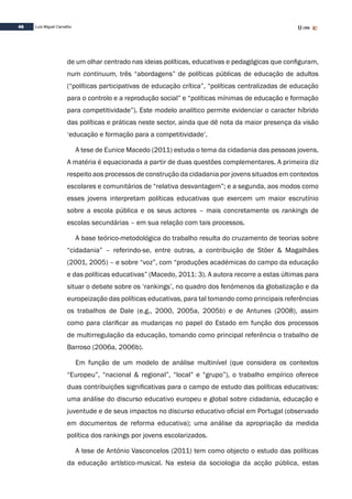 46 Luís Miguel Carvalho
de um olhar centrado nas ideias políticas, educativas e pedagógicas que configuram,
num continuum, três “abordagens” de políticas públicas de educação de adultos
(“políticas participativas de educação crítica”, “políticas centralizadas de educação
para o controlo e a reprodução social” e “políticas mínimas de educação e formação
para competitividade”). Este modelo analítico permite evidenciar o caracter híbrido
das políticas e práticas neste sector, ainda que dê nota da maior presença da visão
‘educação e formação para a competitividade’.
A tese de Eunice Macedo (2011) estuda o tema da cidadania das pessoas jovens.
A matéria é equacionada a partir de duas questões complementares. A primeira diz
respeito aos processos de construção da cidadania por jovens situados em contextos
escolares e comunitários de “relativa desvantagem”; e a segunda, aos modos como
esses jovens interpretam políticas educativas que exercem um maior escrutínio
sobre a escola pública e os seus actores – mais concretamente os rankings de
escolas secundárias – em sua relação com tais processos.
A base teórico-metodológica do trabalho resulta do cruzamento de teorias sobre
“cidadania” – referindo-se, entre outras, a contribuição de Stöer & Magalhães
(2001, 2005) – e sobre “voz”, com “produções académicas do campo da educação
e das políticas educativas” (Macedo, 2011: 3). A autora recorre a estas últimas para
situar o debate sobre os ‘rankings’, no quadro dos fenómenos da globalização e da
europeização das políticas educativas, para tal tomando como principais referências
os trabalhos de Dale (e.g., 2000, 2005a, 2005b) e de Antunes (2008), assim
como para clarificar as mudanças no papel do Estado em função dos processos
de multirregulação da educação, tomando como principal referência o trabalho de
Barroso (2006a, 2006b).
Em função de um modelo de análise multinível (que considera os contextos
“Europeu”, “nacional & regional”, “local” e “grupo”), o trabalho empírico oferece
duas contribuições significativas para o campo de estudo das políticas educativas:
uma análise do discurso educativo europeu e global sobre cidadania, educação e
juventude e de seus impactos no discurso educativo oficial em Portugal (observado
em documentos de reforma educativa); uma análise da apropriação da medida
política dos rankings por jovens escolarizados.
A tese de António Vasconcelos (2011) tem como objecto o estudo das políticas
da educação artístico-musical. Na esteia da sociologia da acção pública, estas
 