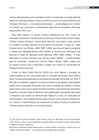 47
A Construção de Conhecimento
sobre Políticas Públicas de Educação em Portugal
políticas são percebidas como processos sociais: “a construção e a coordenação da
política da educação artístico-musical constitui-se como um campo policêntrico de
múltiplas influências (…), de escalas diversificadas (…), de estratégias e de ‘mundos’
em trânsito que corporizam a complexidade deste tipo de educação e formação
(Vasconcelos, 2011: 11).
Esta visão suporta um estudo empírico desdobrado por três “cenas” de
discussão, elaboração e coordenação das políticas artístico-musicais: governação;
artística musical; formativa.7
A partir deste referente mais amplo, o autor constrói
um modelo de análise assente em dois pilares conceptuais: a noção de “redes
de governança” (ver Rhodes, 1996, 1997, 1998), que serve de base à cartografia
e análise das interdependências entre actores (e sectores) que participam nas
políticas; a noção de regulação social (Reynaud, 1997 [1987, 1994]) – e suas
aplicações no campo educativo (e.g., Barroso, 2005, 2006b) –, complementada
pela de convenção” aplicada ao universo artístico (Becker, 1987), noções que
se revelam centrais para a descrição e análise dos modos de coordenação da
educação artístico-musical.8
A tese de Maria Emília Vilarinho (2011) tem como objecto o processo de
implementação de uma nova política para a educação pré-escolar, entre 1995 e
2010, marcada pela aprovação da Lei-Quadro da Educação Pré-Escolar, em 1997. A
tese põe em evidência a agenda e os instrumentos de acção ligados a esse projecto
político para a Educação Pré-Escolar, bem como os papéis que Estado e ‘terceiro
sector’ foram assumindo na implementação da política. Acompanhando a trajectória
da política, o estudo incide, em especial, sobre significados e percepções descritivas
e avaliativas que actores da Administração Regional e Local, de instituições do
terceiro sector e encarregados de educação produzem acerca dessas medidas. Por
fim, observa a implementação da componente de apoio à família em jardins-de-
-infância públicos realizada num concelho do país.
7 O uso do termo cena é entendido, nesta resenha, como uma alternativa ao uso das expressões
‘nível’, ‘arena’ ou ‘fórum’, como modalidade de representação de uma esfera na qual a acção pública
é dirigida (ver Delvaux, 2008: 11).
8 Para além do estudo de Howard Becker sobre o universo artístico, a tese deve – tal como ocorre no
trabalho de Gonçalves (2007) – aos contributos da sociologia das convenções.
 