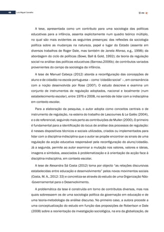 48 Luís Miguel Carvalho
A tese, apresentada como um contributo para uma sociologia das políticas
educativas para a infância, assenta explicitamente num quadro teórico múltiplo,
no qual são mais evidentes as seguintes presenças: das reflexões da sociologia
política sobre as mudanças na natureza, papel e lugar do Estado (assente em
diversos trabalhos de Roger Dale, mas também de Janela Afonso, e.g., 1998); da
abordagem do ciclo de políticas (Bowe, Ball & Gold, 1992); da teoria da regulação
social na análise das políticas educativas (Barroso,2006b); de contributos variados
provenientes do campo da sociologia da infância.
A tese de Manuel Cabeça (2012) aborda a reconfiguração das concepções de
aluno e de cidadão na escola portuguesa – como ‘cidadão social’ –, em consonância
com a noção desenvolvida por Rose (2007). O estudo descreve e examina um
conjunto de instrumentos de regulação adoptados, nacional e localmente (num
estabelecimento escolar), entre 1976 e 2008, no sentido de lidar com a indisciplina
em contexto escolar.
Para a elaboração da pesquisa, o autor adopta como conceitos centrais o de
instrumento de regulação, na esteira do trabalho de Lascoumes & Le Galès (2004),
e o de referencial, seguindo mais perto as contribuições de Muller (2000). O primeiro
é fundamental para a identificação do locus de análise dos processos de regulação:
é nesses dispositivos técnicos e sociais utilizados, criados ou implementados para
lidar com a disciplina-indisciplina que o autor se propõe encontrar os sinais de uma
regulação da acção educativa responsável pela reconfiguração do aluno/cidadão.
Já a segunda, permite ao autor examinar a mutação nos valores, valores e ideias,
imagens e símbolos, associados à problematização e à orientação da acção face à
disciplina-indisciplina, em contexto escolar.
A tese de Alexandra Sá Costa (2012) toma por objecto “as relações discursivas
estabelecidas entre educação e desenvolvimento” pelos novos movimentos sociais
(Costa, M. A., 2012: 33) e concretiza-se através do estudo de uma Organização Não-
-Governamental para o Desenvolvimento.
A problemática da tese é construída em torno de contributos diversos, mas nos
quais sobressaem os de uma sociologia política da governação em educação e de
uma teoria-metodologia da análise discurso. No primeiro caso, a autora procede a
uma conceptualização do estudo em função das proposições de Robertson e Dale
(2008) sobre a reorientação da investigação sociológica, na era da globalização, de
 