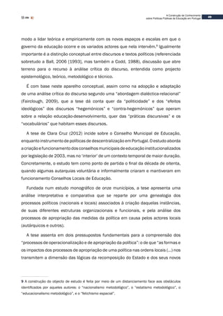 49
A Construção de Conhecimento
sobre Políticas Públicas de Educação em Portugal
modo a lidar teórica e empiricamente com os novos espaços e escalas em que o
governo da educação ocorre e os variados actores que nela intervêm.9
Igualmente
importante é a distinção conceptual entre discursos e textos políticos (referenciada
sobretudo a Ball, 2006 [1993], mas também a Codd, 1988), discussão que abre
terreno para o recurso à análise crítica do discurso, entendida como projecto
epistemológico, teórico, metodológico e técnico.
É com base neste aparelho conceptual, assim como na adopção e adaptação
de uma análise crítica do discurso segundo uma “abordagem dialéctica-relacional”
(Fairclough, 2009), que a tese dá conta quer da “politicidade” e dos “efeitos
ideológicos” dos discursos “hegemónicos” e “contra-hegemónicos” que operam
sobre a relação educação-desenvolvimento, quer das “práticas discursivas” e os
“vocabulários” que habitam esses discursos.
A tese de Clara Cruz (2012) incide sobre o Conselho Municipal de Educação,
enquanto instrumento de políticas de descentralização em Portugal. O estudo aborda
acriaçãoefuncionamentodosconselhosmunicipaisdeeducaçãoinstitucionalizados
por legislação de 2003, mas no ‘interior’ de um contexto temporal de maior duração.
Concretamente, o estudo tem como ponto de partida o final da década de oitenta,
quando algumas autarquias voluntária e informalmente criaram e mantiveram em
funcionamento Conselhos Locais de Educação.
Fundada num estudo monográfico de onze municípios, a tese apresenta uma
análise interpretativa e comparativa que se reparte por uma genealogia dos
processos políticos (nacionais e locais) associados à criação daquelas instâncias,
de suas diferentes estruturas organizacionais e funcionais, e pela análise dos
processos de apropriação das medidas da política em causa pelos actores locais
(autárquicos e outros).
A tese assenta em dois pressupostos fundamentais para a compreensão dos
“processos de operacionalização e de apropriação da política”: o de que “as formas e
os impactos dos processos de apropriação de uma política nas ordens locais (…) nos
transmitem a dimensão das lógicas da recomposição do Estado e dos seus novos
9 A construção do objecto de estudo é feita por meio de um distanciamento face aos obstáculos
identificados por aqueles autores: o “nacionalismo metodológico”, o “estatismo metodológico”, o
“educacionalismo metodológico”, e o “fetichismo espacial”.
 