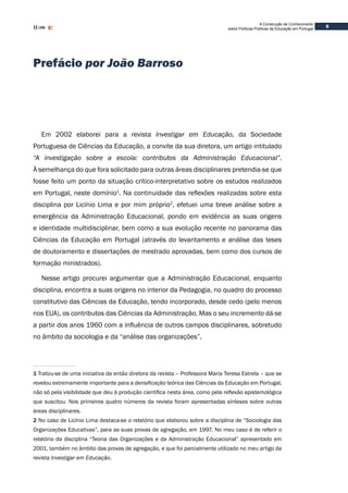 A Construção de Conhecimento
sobre Políticas Públicas de Educação em Portugal
5
Prefácio por João Barroso
Em 2002 elaborei para a revista Investigar em Educação, da Sociedade
Portuguesa de Ciências da Educação, a convite da sua diretora, um artigo intitulado
“A investigação sobre a escola: contributos da Administração Educacional”.
À semelhança do que fora solicitado para outras áreas disciplinares pretendia-se que
fosse feito um ponto da situação crítico-interpretativo sobre os estudos realizados
em Portugal, neste domínio1
. Na continuidade das reflexões realizadas sobre esta
disciplina por Licínio Lima e por mim próprio2
, efetuei uma breve análise sobre a
emergência da Administração Educacional, pondo em evidência as suas origens
e identidade multidisciplinar, bem como a sua evolução recente no panorama das
Ciências da Educação em Portugal (através do levantamento e análise das teses
de doutoramento e dissertações de mestrado aprovadas, bem como dos cursos de
formação ministrados).
Nesse artigo procurei argumentar que a Administração Educacional, enquanto
disciplina, encontra a suas origens no interior da Pedagogia, no quadro do processo
constitutivo das Ciências da Educação, tendo incorporado, desde cedo (pelo menos
nos EUA), os contributos das Ciências da Administração. Mas o seu incremento dá-se
a partir dos anos 1960 com a influência de outros campos disciplinares, sobretudo
no âmbito da sociologia e da “análise das organizações”.
1 Tratou-se de uma iniciativa da então diretora da revista – Professora Maria Teresa Estrela – que se
revelou extremamente importante para a densificação teórica das Ciências da Educação em Portugal,
não só pela visibilidade que deu à produção científica nesta área, como pela reflexão epistemológica
que suscitou. Nos primeiros quatro números da revista foram apresentadas sínteses sobre outras
áreas disciplinares.
2 No caso de Licínio Lima destaca-se o relatório que elaborou sobre a disciplina de “Sociologia das
Organizações Educativas”, para as suas provas de agregação, em 1997. No meu caso é de referir o
relatório da disciplina “Teoria das Organizações e da Administração Educacional” apresentado em
2001, também no âmbito das provas de agregação, e que foi parcialmente utilizado no meu artigo da
revista Investigar em Educação.
 