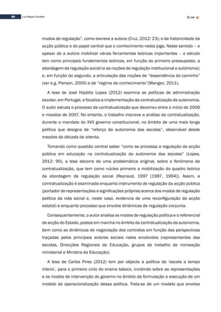 50 Luís Miguel Carvalho
modos de regulação”, como escreve a autora (Cruz, 2012: 23); o da historicidade da
acção pública e do papel central que o conhecimento nesta joga. Neste sentido – e
apesar de a autora mobilizar várias ferramentas teóricas importantes – o estudo
tem como principais fundamentos teóricos, em função do primeiro pressuposto, a
abordagem da regulação social (e as noções de regulação institucional e autónoma);
e, em função do segundo, a articulação das noções de “dependência do caminho”
(ver e.g. Pierson, 2000) e de “regime de conhecimento”(Mangez, 2011).
A tese de José Hipólito Lopes (2012) examina as políticas de administração
escolar, em Portugal, e focaliza a implementação da contratualização da autonomia.
O autor estuda o processo da contratualização que decorreu entre o início de 2006
e meados de 2007. No entanto, o trabalho inscreve a análise da contratualização,
durante o mandato do XVII governo constitucional, no âmbito de uma mais longa
política que designa de “reforço da autonomia das escolas”, observável desde
meados da década de oitenta.
Tomando como questão central saber “como se processa a regulação da acção
pública em educação na contratualização da autonomia das escolas” (Lopes,
2012: 90), a tese decorre de uma problemática original, sobre o fenómeno da
contratualização, que tem como núcleo primeiro a mobilização do quadro teórico
da abordagem da regulação social (Reynaud, 1997 [1987, 1994]). Assim, a
contratualização é examinada enquanto instrumento de regulação da acção pública
(portador de representações e significações próprias acerca dos modos de regulação
política da vida social e, neste caso, evidencia de uma reconfiguração da acção
estatal) e enquanto processo que envolve dinâmicas de regulação conjunta.
Consequentemente, o autor analisa os modos de regulação política e o referencial
de acção do Estado, postos em marcha no âmbito da contratualização da autonomia,
bem como as dinâmicas de negociação dos contratos em função das perspectivas
traçadas pelos principais actores sociais neles envolvidos (representantes das
escolas, Direcções Regionais de Educação, grupos de trabalho de nomeação
ministerial e Ministra da Educação).
A tese de Carlos Pires (2012) tem por objecto a política de ‘escola a tempo
inteiro’, para o primeiro ciclo do ensino básico, incidindo sobre as representações
e os modos de intervenção do governo no âmbito da formulação e execução de um
modelo de operacionalização dessa política. Trata-se de um modelo que envolve
 