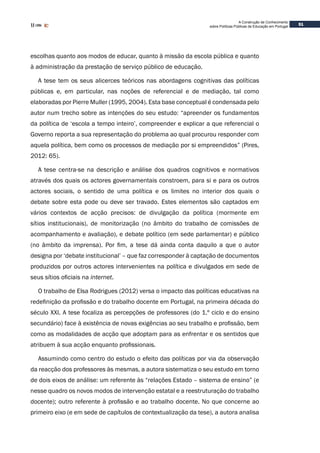 51
A Construção de Conhecimento
sobre Políticas Públicas de Educação em Portugal
escolhas quanto aos modos de educar, quanto à missão da escola pública e quanto
à administração da prestação de serviço público de educação.
A tese tem os seus alicerces teóricos nas abordagens cognitivas das políticas
públicas e, em particular, nas noções de referencial e de mediação, tal como
elaboradas por Pierre Muller (1995, 2004). Esta base conceptual é condensada pelo
autor num trecho sobre as intenções do seu estudo: “apreender os fundamentos
da política de ‘escola a tempo inteiro’, compreender e explicar a que referencial o
Governo reporta a sua representação do problema ao qual procurou responder com
aquela política, bem como os processos de mediação por si empreendidos” (Pires,
2012: 65).
A tese centra-se na descrição e análise dos quadros cognitivos e normativos
através dos quais os actores governamentais constroem, para si e para os outros
actores sociais, o sentido de uma política e os limites no interior dos quais o
debate sobre esta pode ou deve ser travado. Estes elementos são captados em
vários contextos de acção precisos: de divulgação da política (mormente em
sítios institucionais), de monitorização (no âmbito do trabalho de comissões de
acompanhamento e avaliação), e debate político (em sede parlamentar) e público
(no âmbito da imprensa). Por fim, a tese dá ainda conta daquilo a que o autor
designa por ‘debate institucional’ – que faz corresponder à captação de documentos
produzidos por outros actores intervenientes na política e divulgados em sede de
seus sítios oficiais na internet.
O trabalho de Elsa Rodrigues (2012) versa o impacto das políticas educativas na
redefinição da profissão e do trabalho docente em Portugal, na primeira década do
século XXI. A tese focaliza as percepções de professores (do 1.º ciclo e do ensino
secundário) face à existência de novas exigências ao seu trabalho e profissão, bem
como as modalidades de acção que adoptam para as enfrentar e os sentidos que
atribuem à sua acção enquanto profissionais.
Assumindo como centro do estudo o efeito das políticas por via da observação
da reacção dos professores às mesmas, a autora sistematiza o seu estudo em torno
de dois eixos de análise: um referente às “relações Estado – sistema de ensino” (e
nesse quadro os novos modos de intervenção estatal e a reestruturação do trabalho
docente); outro referente à profissão e ao trabalho docente. No que concerne ao
primeiro eixo (e em sede de capítulos de contextualização da tese), a autora analisa
 