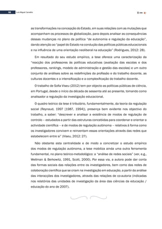 52 Luís Miguel Carvalho
as transformações na concepção do Estado, em suas relações com as mutações que
acompanham os processos de globalização, para depois analisar as consequências
dessas mudanças no plano da política “de autonomia e regulação da educação”,
dando atenção ao “papel do Estado na condução das políticas públicas educacionais
e na influência de uma orientação neoliberal na educação” (Rodrigues, 2012: 28).
Em resultado do seu estudo empírico, a tese oferece uma caracterização da
“reacção dos professores às políticas educativas (avaliação das escolas e dos
professores, rankings, modelo de administração e gestão das escolas) e um outro
conjunto de análises sobre as redefinições da profissão e do trabalho docente, as
culturas docentes e a intensificação e a complexificação do trabalho docente.
O trabalho de Sofia Viseu (2012) tem por objecto as políticas públicas de ciência,
em Portugal, desde o início da década de sessenta até ao presente, tomando como
analisador a regulação da investigação educacional.
O quadro teórico da tese é tributário, fundamentalmente, da teoria da regulação
social (Reynaud, 1997 [1987, 1994]), presença bem evidente nos objectivo do
trabalho, a saber: “descrever e analisar a existência de modos de regulação de
controlo – estudados a partir das estruturas concebidas para coordenar e orientar a
actividade científica – e de modos de regulação autónoma – relativos à forma como
os investigadores convivem e reinventam essas orientações através das redes que
estabelecem entre si” (Viseu, 2012: 27).
Não obstante esta centralidade e de modo a concretizar o estudo empírico
dos modos de regulação autónoma, a tese mobiliza ainda uma outra ferramenta
fundamental, no plano teórico-metodológico: a “análise de redes sociais” (ver, e.g.,
Wellman & Berkowitz, 1991, Scott, 2000). Por essa via, a autora pode dar conta
das formas sociais das relações entre os investigadores, bem como das redes de
colaboração científica que se criam na investigação em educação, a partir da análise
das interacções dos investigadores, através das relações de co-autoria (indicadas
nos relatórios das unidades de investigação da área das ciências da educação /
educação do ano de 2007).
 